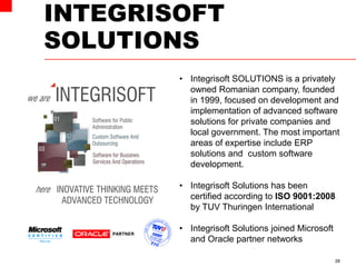 INTEGRISOFT
SOLUTIONS
28
• Integrisoft SOLUTIONS is a privately
owned Romanian company, founded
in 1999, focused on development and
implementation of advanced software
solutions for private companies and
local government. The most important
areas of expertise include ERP
solutions and custom software
development.
• Integrisoft Solutions has been
certified according to ISO 9001:2008
by TUV Thuringen International
• Integrisoft Solutions joined Microsoft
and Oracle partner networks
 