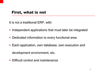 First, what is not
It is not a traditional ERP, with:
 Independent applications that must later be integrated
 Dedicated information to every functional area
 Each application, own database, own execution and
development environment, etc.
 Difficult control and maintenance
6
 