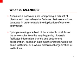 What is AVANSIS?
 Avansis is a software suite comprising a rich set of
diverse and comprehensive features that use a unique
database in order to avoid the duplication of common
information.
 By implementing a subset of the available modules or
the whole suite from the very beginning, Avansis
facilitates information sharing and department
collaboration, based on data synchronization within the
same institution, or a whole hierarchical organization of
institutions.
7
 