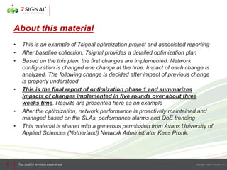 About this material
• This is an example of 7signal optimization project and associated reporting
• After baseline collection, 7signal provides a detailed optimization plan
• Based on the this plan, the first changes are implemented. Network
configuration is changed one change at the time. Impact of each change is
analyzed. The following change is decided after impact of previous change
is properly understood
• This is the final report of optimization phase 1 and summarizes
impacts of changes implemented in five rounds over about three
weeks time. Results are presented here as an example
• After the optimization, network performance is proactively maintained and
managed based on the SLAs, performance alarms and QoE trending
• This material is shared with a generous permission from Avans University of
Applied Sciences (Netherland) Network Administrator Kees Pronk.
1
 