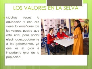 LOS VALORES EN LA SELVA
 Muchas veces la
educación y con ello
viene la enseñanza de
los valores, puesto que
esto sirve, para poder
elegir adecuadamente
a los gobernantes, ya
que es el gran e
importante error de la
población.
 