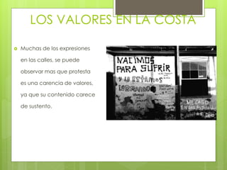 LOS VALORES EN LA COSTA
 Muchas de los expresiones
en las calles, se puede
observar mas que protesta
es una carencia de valores,
ya que su contenido carece
de sustento.
 