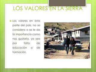LOS VALORES EN LA SIERRA
 Los valores en esta
parte del país, no se
considera o se le da
la importancia como
nos gustaría, ya sea
por falta de
educación o de
formación.
 
