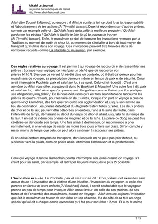 Alkahf Le Journal 
Le journal de la mosquée de créteil 
http://www.alkahflejournal.com 
Allah [Ibn Sounni & Ahmad], ou encore : A Allah je confie ta foi, ce dont tu as la responsabilité 
et l’aboutissement de tes actions [Al Tirmidhi, hassan].Ceux-là répondront par d’autres prières, 
comme par exemple celle-ci : Qu’Allah fasse de la piété ta meilleure provision ! Qu’Allah 
pardonne tes péchés ! Qu’Allah te facilite le bien là où tu pourras le trouver 
[Al Tirmidhi, hassan]. Enfin, le musulman se doit de formuler les invocations retenues par la 
Tradition au moment de sortir de chez lui, au moment de s’installer à bord de tout moyen de 
transport qu’il utilise dans son voyage. Ces invocations peuvent être trouvées dans de 
nombreux recueils comme La citadelle du musulman, par exemple. 
Des règles relatives au voyage. Il est permis à qui voyage de raccourcir et de rassembler ses 
prières : Lorsque vous voyagez ce n’est pas un péché que de raccourcir vos 
prières [4;101]. Bien que ce verset fut révélé dans un contexte, où il était dangereux pour les 
musulmans de voyager, sa prescription demeure même en temps de paix et de sécurité. Omar 
avait interrogé le Prophète, paix et salut sur lui, à ce sujet. Celui-ci lui répondit : C’est une 
aumône qu’Allah vous offre, acceptez-là donc [Al Boukhari & Mouslim]. Une autre fois il dit, paix 
et salut sur lui, : Allah aime que l’on prenne ses dérogations comme Il aime que l’on pratique 
ses obligations [Ibn Hibban]. De là nous déduisons qu’il est très souhaitable de raccourcir les 
prières de quatre ra’akats, pour les faire en deux unités, lorsque l’on part en voyage à plus de 
quatre-vingt kilomètres, dès lors que l’on quitte son agglomération et jusqu’à son arrivée au 
lieu de destination. Les prières deSobh et du Maghreb restent telles qu’elles. Les deux prières 
de dhor et de la ‘asr, peuvent être célébrées ensembles, l’une à la suite de l’autre, dans 
l’intervalle de temps, démarrant au début du temps de dhor et allant jusqu’à la fin du temps de 
la ‘asr. Il en est de même des prières de maghreb et de la ‘icha. La prière de Sobh ne peut être 
célébrée en dehors de son temps. Une fois arrivé à destination, on recommence à prier 
normalement, si on envisage de rester au moins trois jours entiers sur place. Si l’on compte y 
rester moins de temps que cela, on peut alors continuer à raccourcir ses prières. 
Si on utilise certains moyens de transports, dans lesquels on ne peut pas prier debout, ou 
s’orienter vers la qiblah, alors on priera assis, et mimera l’inclinaison et la prosternation. 
Celui qui voyage durant le Ramadhan pourra interrompre son jeûne durant son voyage, s’il 
craint pour sa santé, par exemple, et rattraper les jours manqués le plus tôt possible. 
L’invocation exaucée. Le Prophète, paix et salut sur lui, dit : Trois prières sont exaucées sans 
aucun doute : L’invocation de la victime d’une injustice, l’invocation du voyageur, et celle des 
parents en faveur de leurs enfants [Al Boukhari]. Aussi, il serait souhaitable que le voyageur 
prenne un peu de temps pour invoquer Allah en sa faveur, en celle de ses proches, de ses 
frères et de l’ensemble des musulmans, durant son voyage : Allah exauce toujours l'invocation 
que fait le musulman en faveur de son frère en son absence. Il a du côté de sa tête un Ange 
spécial qui lui dit à chaque bonne invocation qu'il fait pour son frère : ‘Amin ! Et à toi la même 
2 / 3 
 