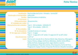 Ficha Técnica



                   Localização:                     Rua Euclides da Cunha - Pompéia - Santos/SP
    Construção e Incorporação:                      Gafisa S/A
                       Vendas:                      Real Consultoria Imobiliária
                   N° de torres:                    1
             N°de pavimentos:                       28 pavimentos
        N° unidades por andar:                      6
   Área privativa das unidades:                     Tipo 1 - 112 unidades - (136,66 m²)
                                                    Tipo 2 - 56 unidades - (100 m²)
                  N° de unidades:                   168
                N° de elevadores:                   5 sendo 4 sociais e 1 serviço
         N° de vagas por unidade:                   Tipo 1 - 2 vagas
                                                    Tipo 2 - 1 vaga até o 14° andar / 2 vagas do 15° ao 28° andar
                       Área do terreno:             4.277 m²
                                 Lazer:             Piscina com raia de 25 m, Piscina infantil, Spa, Descanso, Massagem,
                                                    Sauna, Fitness, Adega, Confraria, Biblioteca, Ateliê, Home Office,
                                                    Salões de festa, Espaço gourmet, Jogos Adulto e Juvenil,
                                                    Brinquedotecas, Praça dos aromas, Churrasqueira, Forno de Pizza,
                                                    Playground, Espaço Fouton, Praça das Plumérias e Quadra recreativa



Material preliminar de uso interno. Sujeito a alterações.
 