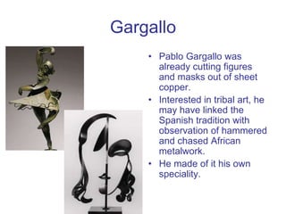 Gargallo
• Pablo Gargallo was
already cutting figures
and masks out of sheet
copper.
• Interested in tribal art, he
may ha...