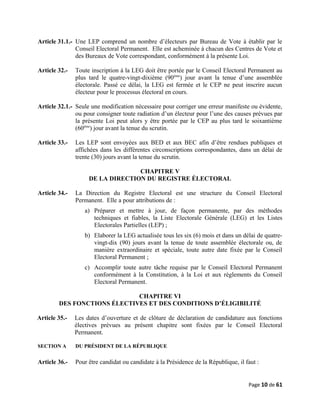 Article 31.1.- Une LEP comprend un nombre d’électeurs par Bureau de Vote à établir par le
Conseil Electoral Permanent. Elle est acheminée à chacun des Centres de Vote et
des Bureaux de Vote correspondant, conformément à la présente Loi.
Article 32.- Toute inscription à la LEG doit être portée par le Conseil Electoral Permanent au
plus tard le quatre-vingt-dixième (90ème
) jour avant la tenue d’une assemblée
électorale. Passé ce délai, la LEG est fermée et le CEP ne peut inscrire aucun
électeur pour le processus électoral en cours.
Article 32.1.- Seule une modification nécessaire pour corriger une erreur manifeste ou évidente,
ou pour consigner toute radiation d’un électeur pour l’une des causes prévues par
la présente Loi peut alors y être portée par le CEP au plus tard le soixantième
(60ème
) jour avant la tenue du scrutin.
Article 33.- Les LEP sont envoyées aux BED et aux BEC afin d’être rendues publiques et
affichées dans les différentes circonscriptions correspondantes, dans un délai de
trente (30) jours avant la tenue du scrutin.
CHAPITRE V
DE LA DIRECTION DU REGISTRE ÉLECTORAL
Article 34.- La Direction du Registre Electoral est une structure du Conseil Electoral
Permanent. Elle a pour attributions de :
a) Préparer et mettre à jour, de façon permanente, par des méthodes
techniques et fiables, la Liste Electorale Générale (LEG) et les Listes
Electorales Partielles (LEP) ;
b) Elaborer la LEG actualisée tous les six (6) mois et dans un délai de quatre-
vingt-dix (90) jours avant la tenue de toute assemblée électorale ou, de
manière extraordinaire et spéciale, toute autre date fixée par le Conseil
Electoral Permanent ;
c) Accomplir toute autre tâche requise par le Conseil Electoral Permanent
conformément à la Constitution, à la Loi et aux règlements du Conseil
Electoral Permanent.
CHAPITRE VI
DES FONCTIONS ÉLECTIVES ET DES CONDITIONS D’ÉLIGIBILITÉ
Article 35.- Les dates d’ouverture et de clôture de déclaration de candidature aux fonctions
électives prévues au présent chapitre sont fixées par le Conseil Electoral
Permanent.
SECTION A DU PRÉSIDENT DE LA RÉPUBLIQUE
Article 36.- Pour être candidat ou candidate à la Présidence de la République, il faut :
Page 10 de 61
 