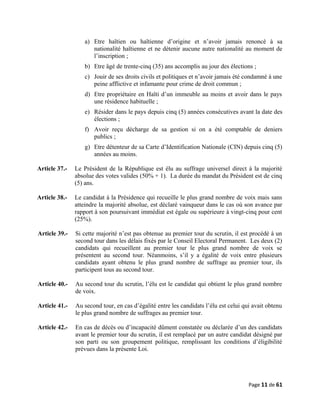 a) Etre haïtien ou haïtienne d’origine et n’avoir jamais renoncé à sa
nationalité haïtienne et ne détenir aucune autre nationalité au moment de
l’inscription ;
b) Etre âgé de trente-cinq (35) ans accomplis au jour des élections ;
c) Jouir de ses droits civils et politiques et n’avoir jamais été condamné à une
peine afflictive et infamante pour crime de droit commun ;
d) Etre propriétaire en Haïti d’un immeuble au moins et avoir dans le pays
une résidence habituelle ;
e) Résider dans le pays depuis cinq (5) années consécutives avant la date des
élections ;
f) Avoir reçu décharge de sa gestion si on a été comptable de deniers
publics ;
g) Etre détenteur de sa Carte d’Identification Nationale (CIN) depuis cinq (5)
années au moins.
Article 37.- Le Président de la République est élu au suffrage universel direct à la majorité
absolue des votes valides (50% + 1). La durée du mandat du Président est de cinq
(5) ans.
Article 38.- Le candidat à la Présidence qui recueille le plus grand nombre de voix mais sans
atteindre la majorité absolue, est déclaré vainqueur dans le cas où son avance par
rapport à son poursuivant immédiat est égale ou supérieure à vingt-cinq pour cent
(25%).
Article 39.- Si cette majorité n’est pas obtenue au premier tour du scrutin, il est procédé à un
second tour dans les délais fixés par le Conseil Electoral Permanent. Les deux (2)
candidats qui recueillent au premier tour le plus grand nombre de voix se
présentent au second tour. Néanmoins, s’il y a égalité de voix entre plusieurs
candidats ayant obtenu le plus grand nombre de suffrage au premier tour, ils
participent tous au second tour.
Article 40.- Au second tour du scrutin, l’élu est le candidat qui obtient le plus grand nombre
de voix.
Article 41.- Au second tour, en cas d’égalité entre les candidats l’élu est celui qui avait obtenu
le plus grand nombre de suffrages au premier tour.
Article 42.- En cas de décès ou d’incapacité dûment constatée ou déclarée d’un des candidats
avant le premier tour du scrutin, il est remplacé par un autre candidat désigné par
son parti ou son groupement politique, remplissant les conditions d’éligibilité
prévues dans la présente Loi.
Page 11 de 61
 