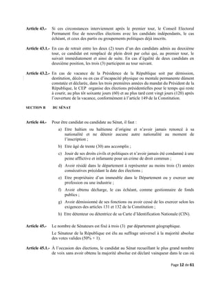Article 43.- Si ces circonstances interviennent après le premier tour, le Conseil Electoral
Permanent fixe de nouvelles élections avec les candidats indépendants, le cas
échéant, et ceux des partis ou groupements politiques déjà inscrits.
Article 43.1.- En cas de retrait entre les deux (2) tours d’un des candidats admis au deuxième
tour, ce candidat est remplacé de plein droit par celui qui, au premier tour, le
suivait immédiatement et ainsi de suite. En cas d’égalité de deux candidats en
deuxième position, les trois (3) participent au tour suivant.
Article 43.2.- En cas de vacance de la Présidence de la République soit par démission,
destitution, décès ou en cas d’incapacité physique ou mentale permanente dûment
constatée et déclarée, dans les trois premières années du mandat du Président de la
République, le CEP organise des élections présidentielles pour le temps qui reste
à courir, au plus tôt soixante jours (60) et au plus tard cent vingt jours (120) après
l’ouverture de la vacance, conformément à l’article 149 de la Constitution.
SECTION B DU SÉNAT
Article 44.- Pour être candidat ou candidate au Sénat, il faut :
a) Etre haïtien ou haïtienne d’origine et n’avoir jamais renoncé à sa
nationalité et ne détenir aucune autre nationalité au moment de
l’inscription ;
b) Etre âgé de trente (30) ans accomplis ;
c) Jouir de ses droits civils et politiques et n’avoir jamais été condamné à une
peine afflictive et infamante pour un crime de droit commun ;
d) Avoir résidé dans le département à représenter au moins trois (3) années
consécutives précédant la date des élections ;
e) Etre propriétaire d’un immeuble dans le Département ou y exercer une
profession ou une industrie ;
f) Avoir obtenu décharge, le cas échéant, comme gestionnaire de fonds
publics ;
g) Avoir démissionné de ses fonctions ou avoir cessé de les exercer selon les
exigences des articles 131 et 132 de la Constitution ;
h) Etre détenteur ou détentrice de sa Carte d’Identification Nationale (CIN).
Article 45.- Le nombre de Sénateurs est fixé à trois (3) par département géographique.
Le Sénateur de la République est élu au suffrage universel à la majorité absolue
des votes valides (50% + 1).
Article 45.1.- À l’occasion des élections, le candidat au Sénat recueillant le plus grand nombre
de voix sans avoir obtenu la majorité absolue est déclaré vainqueur dans le cas où
Page 12 de 61
 