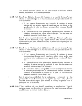 Tout éventuel troisième Sénateur élu, soit celui qui vient en troisième position,
termine le mandat qui arrive à terme en premier.
Article 50.4.- Dans le cas d’élection de deux (2) Sénateurs, si la majorité absolue n’est pas
obtenue au premier tour par un ou plusieurs candidats, il est procédé, selon le cas,
à un second tour :
a) S’il n’y a aucun élu au premier tour, le nombre de candidats du second
tour ne doit pas dépasser quatre (4) parmi ceux qui ont obtenu le plus
grand nombre de voix. Les électeurs seront appelés à voter pour deux (2)
d’entre eux ;
b) S’il y a eu un seul élu, donc qualifié pour la première place, le nombre de
candidats du second tour est de deux (2) au plus. Les électeurs sont
appelés à voter pour l’un (1) d’entre eux.
Lors du second tour, sont déclarés élus les candidats qui obtiennent le plus grand
nombre de voix. Néanmoins, s’il y a égalité de voix entre plusieurs candidats
ayant obtenu le plus grand nombre de suffrage au premier tour, ils participent tous
au second tour.
Article 50.5.- Dans le cas de l’élection de trois (3) Sénateurs, si la majorité absolue n’est pas
obtenue au premier tour par un ou plusieurs candidats, il est procédé, selon le cas,
à un second tour :
a) S’il n’y a aucun élu au premier tour, le nombre de candidats du second
tour ne doit pas dépasser six (6) parmi ceux qui ont obtenu le plus grand
nombre de voix. Les électeurs seront appelés à voter pour trois (3) d’entre
eux ;
b) S’il y a eu un seul élu, donc qualifié pour la première place, le nombre de
candidats du second tour est de quatre (4) au plus. Les électeurs seront
appelés à voter pour deux (2) d’entre eux ;
c) S’il y a eu deux (2) élus, donc qualifiés respectivement pour la première et
la deuxième place compte tenu du nombre de votes obtenus, le nombre de
candidats au second tour est de deux (2) au plus. Les électeurs seront
appelés à voter pour l’un (1) d’entre eux.
Lors du second tour, sont déclarés élus les candidats qui obtiennent le plus
grand nombre de voix. Néanmoins, s’il y a égalité de voix entre plusieurs
candidats ayant obtenu le plus grand nombre de suffrage au premier tour, ils
participent tous au second tour.
Article 50.6.- S’il y a égalité de voix entre deux (2) compétiteurs au deuxième tour, l’élu et la
durée du mandat sont déterminés en fonction du plus grand nombre de suffrages
en additionnant les résultats des deux (2) tours.
Page 14 de 61
 
