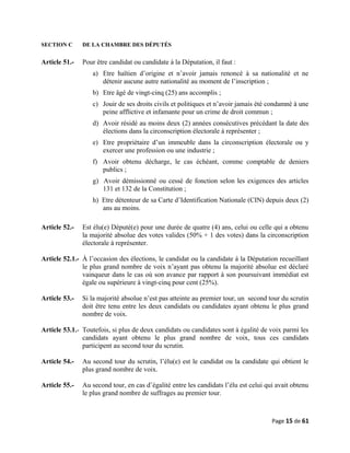 SECTION C DE LA CHAMBRE DES DÉPUTÉS
Article 51.- Pour être candidat ou candidate à la Députation, il faut :
a) Etre haïtien d’origine et n’avoir jamais renoncé à sa nationalité et ne
détenir aucune autre nationalité au moment de l’inscription ;
b) Etre âgé de vingt-cinq (25) ans accomplis ;
c) Jouir de ses droits civils et politiques et n’avoir jamais été condamné à une
peine afflictive et infamante pour un crime de droit commun ;
d) Avoir résidé au moins deux (2) années consécutives précédant la date des
élections dans la circonscription électorale à représenter ;
e) Etre propriétaire d’un immeuble dans la circonscription électorale ou y
exercer une profession ou une industrie ;
f) Avoir obtenu décharge, le cas échéant, comme comptable de deniers
publics ;
g) Avoir démissionné ou cessé de fonction selon les exigences des articles
131 et 132 de la Constitution ;
h) Etre détenteur de sa Carte d’Identification Nationale (CIN) depuis deux (2)
ans au moins.
Article 52.- Est élu(e) Député(e) pour une durée de quatre (4) ans, celui ou celle qui a obtenu
la majorité absolue des votes valides (50% + 1 des votes) dans la circonscription
électorale à représenter.
Article 52.1.- À l’occasion des élections, le candidat ou la candidate à la Députation recueillant
le plus grand nombre de voix n’ayant pas obtenu la majorité absolue est déclaré
vainqueur dans le cas où son avance par rapport à son poursuivant immédiat est
égale ou supérieure à vingt-cinq pour cent (25%).
Article 53.- Si la majorité absolue n’est pas atteinte au premier tour, un second tour du scrutin
doit être tenu entre les deux candidats ou candidates ayant obtenu le plus grand
nombre de voix.
Article 53.1.- Toutefois, si plus de deux candidats ou candidates sont à égalité de voix parmi les
candidats ayant obtenu le plus grand nombre de voix, tous ces candidats
participent au second tour du scrutin.
Article 54.- Au second tour du scrutin, l’élu(e) est le candidat ou la candidate qui obtient le
plus grand nombre de voix.
Article 55.- Au second tour, en cas d’égalité entre les candidats l’élu est celui qui avait obtenu
le plus grand nombre de suffrages au premier tour.
Page 15 de 61
 
