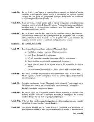 Article 56.- En cas de décès ou d’incapacité mentale dûment constatée ou déclarée d’un des
candidats avant le premier tour du scrutin, il est remplacé par un autre candidat
désigné par son parti ou groupement politique, remplissant les conditions
d’éligibilité prévues dans la présente Loi.
Article 56.1.- Si ces circonstances interviennent après le premier tour pour un candidat admis au
deuxième tour du scrutin, le Conseil Electoral Permanent organise des élections
partielles pour la circonscription concernée avec les candidats, partis ou
groupements politiques inscrits.
Article 56.2.- En cas de retrait entre les deux tours d’un des candidats admis au deuxième tour,
ce candidat est remplacé de plein droit par celui qui, au premier tour, le suivait
immédiatement et ainsi de suite. En cas d’égalité entre deux candidats en
deuxième position, les trois (3) candidats participent au tour suivant.
SECTION D DU CONSEIL MUNICIPAL
Article 57.- Pour être candidat ou candidate au Conseil Municipal, il faut :
a) Etre haïtien et âgé de vingt-cinq (25) ans accomplis ;
b) Jouir de ses droits civils et politiques ;
c) N’avoir jamais été condamné à une peine afflictive ou infamante ;
d) Avoir résidé au moins trois (3) années dans la Commune ;
e) Avoir reçu décharge de sa gestion si on a été comptable de deniers
publics;
f) Etre détenteur ou détentrice de sa Carte d’Identification Nationale (CIN).
Article 58.- Le Conseil Municipal est composé de trois (3) membres, un (1) Maire et deux (2)
Maires adjoints. Le cartel comprend au moins une femme, à peine d’irrecevabilité
de son inscription.
Article 59.- Sont élus membres du Conseil Municipal, conformément à l’ordre inscrit sur le
bulletin de vote, le cartel qui a obtenu le plus grand nombre de votes valides.
La durée du mandat est de quatre (4) ans.
Article 59.1.- En cas de décès ou d’incapacité mentale dûment constatée et déclarée d’un
membre de cartel municipal avant le jour du scrutin, il est remplacé par un autre
candidat désigné par son parti ou groupement politique.
Article 59.2.- S’il s’agit d’un cartel municipal indépendant, il est remplacé par un autre candidat
désigné par les deux membres restants du cartel.
Article 60.- Sur requête adressée par le Conseil Electoral Permanent au Commissaire du
Gouvernement compétent dans les quinze (15) jours qui suivent la publication des
Page 16 de 61
 