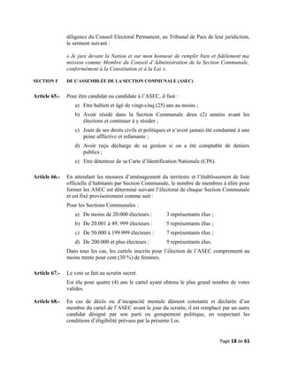 diligence du Conseil Electoral Permanent, au Tribunal de Paix de leur juridiction,
le serment suivant :
« Je jure devant la Nation et sur mon honneur de remplir bien et fidèlement ma
mission comme Membre du Conseil d’Administration de la Section Communale,
conformément à la Constitution et à la Loi ».
SECTION F DE L’ASSEMBLÉE DE LA SECTION COMMUNALE (ASEC)
Article 65.- Pour être candidat ou candidate à l’ASEC, il faut :
a) Etre haïtien et âgé de vingt-cinq (25) ans au moins ;
b) Avoir résidé dans la Section Communale deux (2) années avant les
élections et continuer à y résider ;
c) Jouir de ses droits civils et politiques et n’avoir jamais été condamné à une
peine afflictive et infamante ;
d) Avoir reçu décharge de sa gestion si on a été comptable de deniers
publics ;
e) Etre détenteur de sa Carte d’Identification Nationale (CIN).
Article 66.- En attendant les mesures d’aménagement du territoire et l’établissement de liste
officielle d’habitants par Section Communale, le nombre de membres à élire pour
former les ASEC est déterminé suivant l’électorat de chaque Section Communale
et est fixé provisoirement comme suit :
Pour les Sections Communales :
a) De moins de 20.000 électeurs : 3 représentants élus ;
b) De 20.001 à 49. 999 électeurs : 5 représentants élus ;
c) De 50.000 à 199.999 électeurs : 7 représentants élus ;
d) De 200.000 et plus électeurs : 9 représentants élus.
Dans tous les cas, les cartels inscrits pour l’élection de l’ASEC comprennent au
moins trente pour cent (30 %) de femmes.
Article 67.- Le vote se fait au scrutin secret.
Est élu pour quatre (4) ans le cartel ayant obtenu le plus grand nombre de votes
valides.
Article 68.- En cas de décès ou d’incapacité mentale dûment constatée et déclarée d’un
membre du cartel de l’ASEC avant le jour du scrutin, il est remplacé par un autre
candidat désigné par son parti ou groupement politique, en respectant les
conditions d’éligibilité prévues par la présente Loi.
Page 18 de 61
 