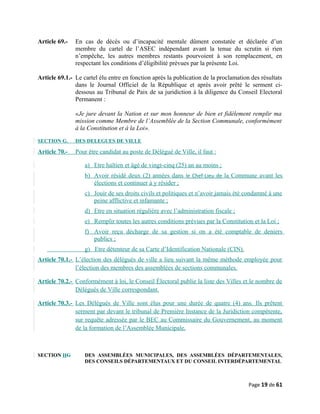 Article 69.- En cas de décès ou d’incapacité mentale dûment constatée et déclarée d’un
membre du cartel de l’ASEC indépendant avant la tenue du scrutin si rien
n’empêche, les autres membres restants pourvoient à son remplacement, en
respectant les conditions d’éligibilité prévues par la présente Loi.
Article 69.1.- Le cartel élu entre en fonction après la publication de la proclamation des résultats
dans le Journal Officiel de la République et après avoir prêté le serment ci-
dessous au Tribunal de Paix de sa juridiction à la diligence du Conseil Electoral
Permanent :
«Je jure devant la Nation et sur mon honneur de bien et fidèlement remplir ma
mission comme Membre de l’Assemblée de la Section Communale, conformément
à la Constitution et à la Loi».
SECTION G. DES DELEGUES DE VILLE
Article 70.- Pour être candidat au poste de Délégué de Ville, il faut :
a) Etre haïtien et âgé de vingt-cinq (25) an au moins ;
b) Avoir résidé deux (2) années dans le Chef-Lieu de la Commune avant les
élections et continuer à y résider ;
c) Jouir de ses droits civils et politiques et n’avoir jamais été condamné à une
peine afflictive et infamante ;
d) Etre en situation régulière avec l’administration fiscale ;
e) Remplir toutes les autres conditions prévues par la Constitution et la Loi ;
f) Avoir reçu décharge de sa gestion si on a été comptable de deniers
publics ;
g) Etre détenteur de sa Carte d’Identification Nationale (CIN).
Article 70.1.- L’élection des délégués de ville a lieu suivant la même méthode employée pour
l’élection des membres des assemblées de sections communales.
Article 70.2.- Conformément à loi, le Conseil Électoral publie la liste des Villes et le nombre de
Délégués de Ville correspondant.
Article 70.3.- Les Délégués de Ville sont élus pour une durée de quatre (4) ans. Ils prêtent
serment par devant le tribunal de Première Instance de la Juridiction compétente,
sur requête adressée par le BEC au Commissaire du Gouvernement, au moment
de la formation de l’Assemblée Municipale.
SECTION HG DES ASSEMBLÉES MUNICIPALES, DES ASSEMBLÉES DÉPARTEMENTALES,
DES CONSEILS DÉPARTEMENTAUX ET DU CONSEIL INTERDÉPARTEMENTAL
Page 19 de 61
 