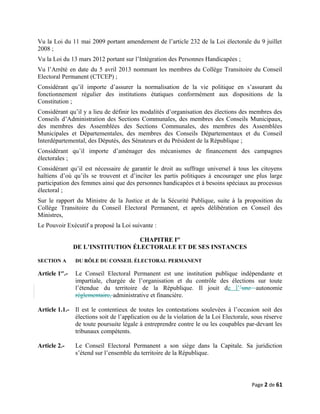 Vu la Loi du 11 mai 2009 portant amendement de l’article 232 de la Loi électorale du 9 juillet
2008 ;
Vu la Loi du 13 mars 2012 portant sur l’Intégration des Personnes Handicapées ;
Vu l’Arrêté en date du 5 avril 2013 nommant les membres du Collège Transitoire du Conseil
Electoral Permanent (CTCEP) ;
Considérant qu’il importe d’assurer la normalisation de la vie politique en s’assurant du
fonctionnement régulier des institutions étatiques conformément aux dispositions de la
Constitution ;
Considérant qu’il y a lieu de définir les modalités d’organisation des élections des membres des
Conseils d’Administration des Sections Communales, des membres des Conseils Municipaux,
des membres des Assemblées des Sections Communales, des membres des Assemblées
Municipales et Départementales, des membres des Conseils Départementaux et du Conseil
Interdépartemental, des Députés, des Sénateurs et du Président de la République ;
Considérant qu’il importe d’aménager des mécanismes de financement des campagnes
électorales ;
Considérant qu’il est nécessaire de garantir le droit au suffrage universel à tous les citoyens
haïtiens d’où qu’ils se trouvent et d’inciter les partis politiques à encourager une plus large
participation des femmes ainsi que des personnes handicapées et à besoins spéciaux au processus
électoral ;
Sur le rapport du Ministre de la Justice et de la Sécurité Publique, suite à la proposition du
Collège Transitoire du Conseil Electoral Permanent, et après délibération en Conseil des
Ministres,
Le Pouvoir Exécutif a proposé la Loi suivante :
CHAPITRE Ier
DE L’INSTITUTION ÉLECTORALE ET DE SES INSTANCES
SECTION A DU RÔLE DU CONSEIL ÉLECTORAL PERMANENT
Article 1er
.- Le Conseil Electoral Permanent est une institution publique indépendante et
impartiale, chargée de l’organisation et du contrôle des élections sur toute
l’étendue du territoire de la République. Il jouit de l’’une autonomie
réglementaire, administrative et financière.
Article 1.1.- Il est le contentieux de toutes les contestations soulevées à l’occasion soit des
élections soit de l’application ou de la violation de la Loi Electorale, sous réserve
de toute poursuite légale à entreprendre contre le ou les coupables par-devant les
tribunaux compétents.
Article 2.- Le Conseil Electoral Permanent a son siège dans la Capitale. Sa juridiction
s’étend sur l’ensemble du territoire de la République.
Page 2 de 61
 