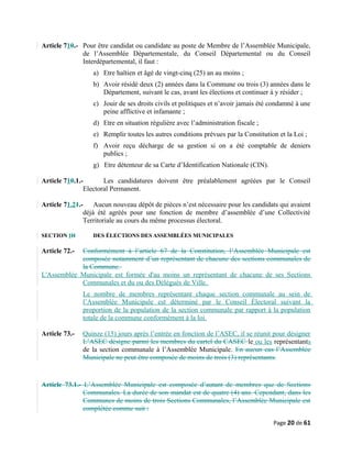 Article 710.- Pour être candidat ou candidate au poste de Membre de l’Assemblée Municipale,
de l’Assemblée Départementale, du Conseil Départemental ou du Conseil
Interdépartemental, il faut :
a) Etre haïtien et âgé de vingt-cinq (25) an au moins ;
b) Avoir résidé deux (2) années dans la Commune ou trois (3) années dans le
Département, suivant le cas, avant les élections et continuer à y résider ;
c) Jouir de ses droits civils et politiques et n’avoir jamais été condamné à une
peine afflictive et infamante ;
d) Etre en situation régulière avec l’administration fiscale ;
e) Remplir toutes les autres conditions prévues par la Constitution et la Loi ;
f) Avoir reçu décharge de sa gestion si on a été comptable de deniers
publics ;
g) Etre détenteur de sa Carte d’Identification Nationale (CIN).
Article 710.1.- Les candidatures doivent être préalablement agréées par le Conseil
Electoral Permanent.
Article 71.21.- Aucun nouveau dépôt de pièces n’est nécessaire pour les candidats qui avaient
déjà été agréés pour une fonction de membre d’assemblée d’une Collectivité
Territoriale au cours du même processus électoral.
SECTION IH DES ÉLECTIONS DES ASSEMBLÉES MUNICIPALES
Article 72.- Conformément à l’article 67 de la Constitution, l’Assemblée Municipale est
composée notamment d’un représentant de chacune des sections communales de
la Commune.
L'Assemblée Municipale est formée d'au moins un représentant de chacune de ses Sections
Communales et du ou des Délégués de Ville.
Le nombre de membres représentant chaque section communale au sein de
l’Assemblée Municipale est déterminé par le Conseil Électoral suivant la
proportion de la population de la section communale par rapport à la population
totale de la commune conformément à la loi.
Article 73.- Quinze (15) jours après l’entrée en fonction de l’ASEC, il se réunit pour désigner
L’ASEC désigne parmi les membres du cartel du CASEC le ou les représentants
de la section communale à l’Assemblée Municipale. En aucun cas l’Assemblée
Municipale ne peut être composée de moins de trois (3) représentants.
Article 73.1.- L’Assemblée Municipale est composée d’autant de membres que de Sections
Communales. La durée de son mandat est de quatre (4) ans. Cependant, dans les
Communes de moins de trois Sections Communales, l’Assemblée Municipale est
complétée comme suit :
Page 20 de 61
 