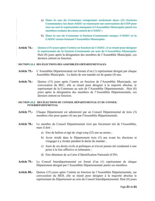 a) Dans le cas de Commune comportant seulement deux (2) Sections
Communales, les deux ASEC se réunissent sur convocation du CEP pour
tirer au sort le représentant manquant à l’Assemblée Municipale parmi les
membres restants des deux cartels de CASEC ;
b) Dans le cas de Commune à Section Communale unique, l’ASEC et le
CASEC réunis forment l’Assemblée Municipale.
Article 74.- Quinze (15) jours après l’entrée en fonction de l’ASEC, il se réunit pour désigner
le représentant de la Section Communale au sein de l’Assemblée Municipale.
Huit (8) jours après la désignation des membres de l’Assemblée Municipale, ces
derniers entrent en fonction.
SECTION IH.1 DES ÉLECTIONS DES ASSEMBLÉES DÉPARTEMENTALES
Article 75.- L’Assemblée Départementale est formée d’un (1) représentant désigné par chaque
Assemblée Municipale. La durée de son mandat est de quatre (4) ans.
Article 76.- Quinze (15) jours après l’entrée en fonction de l’Assemblée Municipale, sur
convocation du BEC, elle se réunit pour désigner à la majorité absolue, le
représentant de la Commune au sein de l’Assemblée Départementale. Huit (8)
jours après la désignation des membres de l’Assemblée Départementale, ces
derniers entrent en fonction.
SECTION IH.2 DES ÉLECTIONS DU CONSEIL DÉPARTEMENTAL ET DU CONSEIL
INTERDÉPARTEMENTAL
Article 77.- Chaque Département est administré par un Conseil Départemental de trois (3)
membres élus pour quatre (4) ans par l'Assemblée Départementale.
Article 78.- Le membre du Conseil Départemental n'est pas forcément tiré de l'Assemblée,
mais il doit :
a) Etre de haïtien et âgé de vingt-cinq (25) ans au moins ;
b) Avoir résidé dans le Département trois (3) ans avant les élections et
s'engager à y résider pendant la durée du mandat ;
c) Jouir de ses droits civils et politiques et n'avoir jamais été condamné à une
peine à la fois afflictive et infamante ;
d) Etre détenteur de sa Carte d’Identification Nationale (CIN).
Article 79.- Le Conseil Interdépartemental est formé d’un (1) représentant de chaque
Département désigné par l’Assemblée Départementale parmi ses membres.
Article 80.- Quinze (15) jours après l’entrée en fonction de l’Assemblée Départementale, sur
convocation du BED, elle se réunit pour désigner à la majorité absolue le
représentant du Département au sein du Conseil Interdépartemental. Huit (8) jours
Page 21 de 61
 