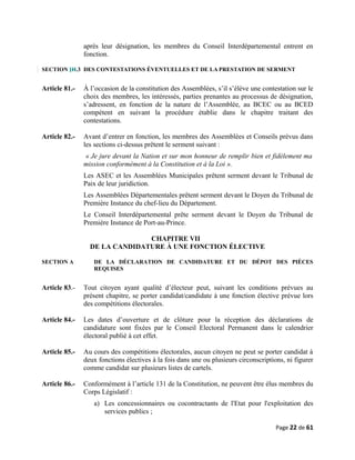 après leur désignation, les membres du Conseil Interdépartemental entrent en
fonction.
SECTION IH.3 DES CONTESTATIONS ÉVENTUELLES ET DE LA PRESTATION DE SERMENT
Article 81.- À l’occasion de la constitution des Assemblées, s’il s’élève une contestation sur le
choix des membres, les intéressés, parties prenantes au processus de désignation,
s’adressent, en fonction de la nature de l’Assemblée, au BCEC ou au BCED
compétent en suivant la procédure établie dans le chapitre traitant des
contestations.
Article 82.- Avant d’entrer en fonction, les membres des Assemblées et Conseils prévus dans
les sections ci-dessus prêtent le serment suivant :
« Je jure devant la Nation et sur mon honneur de remplir bien et fidèlement ma
mission conformément à la Constitution et à la Loi ».
Les ASEC et les Assemblées Municipales prêtent serment devant le Tribunal de
Paix de leur juridiction.
Les Assemblées Départementales prêtent serment devant le Doyen du Tribunal de
Première Instance du chef-lieu du Département.
Le Conseil Interdépartemental prête serment devant le Doyen du Tribunal de
Première Instance de Port-au-Prince.
CHAPITRE VII
DE LA CANDIDATURE À UNE FONCTION ÉLECTIVE
SECTION A DE LA DÉCLARATION DE CANDIDATURE ET DU DÉPOT DES PIÈCES
REQUISES
Article 83.- Tout citoyen ayant qualité d’électeur peut, suivant les conditions prévues au
présent chapitre, se porter candidat/candidate à une fonction élective prévue lors
des compétitions électorales.
Article 84.- Les dates d’ouverture et de clôture pour la réception des déclarations de
candidature sont fixées par le Conseil Electoral Permanent dans le calendrier
électoral publié à cet effet.
Article 85.- Au cours des compétitions électorales, aucun citoyen ne peut se porter candidat à
deux fonctions électives à la fois dans une ou plusieurs circonscriptions, ni figurer
comme candidat sur plusieurs listes de cartels.
Article 86.- Conformément à l’article 131 de la Constitution, ne peuvent être élus membres du
Corps Législatif :
a) Les concessionnaires ou cocontractants de l'Etat pour l'exploitation des
services publics ;
Page 22 de 61
 