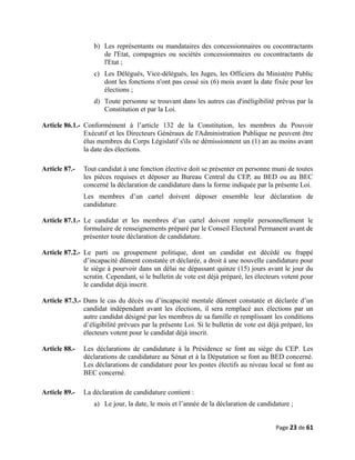 b) Les représentants ou mandataires des concessionnaires ou cocontractants
de l'Etat, compagnies ou sociétés concessionnaires ou cocontractants de
l'Etat ;
c) Les Délégués, Vice-délégués, les Juges, les Officiers du Ministère Public
dont les fonctions n'ont pas cessé six (6) mois avant la date fixée pour les
élections ;
d) Toute personne se trouvant dans les autres cas d'inéligibilité prévus par la
Constitution et par la Loi.
Article 86.1.- Conformément à l’article 132 de la Constitution, les membres du Pouvoir
Exécutif et les Directeurs Généraux de l'Administration Publique ne peuvent être
élus membres du Corps Législatif s'ils ne démissionnent un (1) an au moins avant
la date des élections.
Article 87.- Tout candidat à une fonction élective doit se présenter en personne muni de toutes
les pièces requises et déposer au Bureau Central du CEP, au BED ou au BEC
concerné la déclaration de candidature dans la forme indiquée par la présente Loi.
Les membres d’un cartel doivent déposer ensemble leur déclaration de
candidature.
Article 87.1.- Le candidat et les membres d’un cartel doivent remplir personnellement le
formulaire de renseignements préparé par le Conseil Electoral Permanent avant de
présenter toute déclaration de candidature.
Article 87.2.- Le parti ou groupement politique, dont un candidat est décédé ou frappé
d’incapacité dûment constatée et déclarée, a droit à une nouvelle candidature pour
le siège à pourvoir dans un délai ne dépassant quinze (15) jours avant le jour du
scrutin. Cependant, si le bulletin de vote est déjà préparé, les électeurs votent pour
le candidat déjà inscrit.
Article 87.3.- Dans le cas du décès ou d’incapacité mentale dûment constatée et déclarée d’un
candidat indépendant avant les élections, il sera remplacé aux élections par un
autre candidat désigné par les membres de sa famille et remplissant les conditions
d’éligibilité prévues par la présente Loi. Si le bulletin de vote est déjà préparé, les
électeurs votent pour le candidat déjà inscrit.
Article 88.- Les déclarations de candidature à la Présidence se font au siège du CEP. Les
déclarations de candidature au Sénat et à la Députation se font au BED concerné.
Les déclarations de candidature pour les postes électifs au niveau local se font au
BEC concerné.
Article 89.- La déclaration de candidature contient :
a) Le jour, la date, le mois et l’année de la déclaration de candidature ;
Page 23 de 61
 