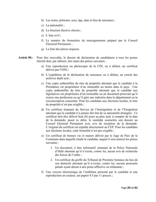 b) Les noms, prénoms, sexe, âge, date et lieu de naissance ;
c) La nationalité ;
d) La fonction élective choisie ;
e) L’état civil ;
f) Le numéro du formulaire de renseignements préparé par le Conseil
Electoral Permanent ;
g) La liste des pièces requises.
Article 90.- Pour être recevable, le dossier de déclaration de candidature à tous les postes
électifs doit, par ailleurs, être muni des pièces suivantes :
a) Une reproduction ou photocopie de la CIN, ou à défaut, un certificat
délivré par l’ONI ;
b) L’expédition de la déclaration de naissance ou à défaut, un extrait des
archives dudit acte ;
c) Une copie authentifiée du titre de propriété attestant que le candidat à la
Présidence est propriétaire d’un immeuble au moins dans le pays. Une
copie authentifiée du titre de propriété attestant que le candidat aux
législatives est propriétaire d’un immeuble ou un document prouvant qu’il
exerce une profession ou qu’il gère une industrie dans le département ou la
circonscription concernée. Pour les candidats aux élections locales, le titre
de propriété n’est pas exigible ;
d) Un certificat émanant du Service de l’Immigration et de l’Emigration
attestant que le candidat n’a jamais fait état de sa nationalité étrangère. Ce
certificat doit être délivré huit (8) jours au plus tard, à compter de la date
de la demande, passé ce délai, le candidat soumettra son dossier au
Conseil Electoral Permanent avec avis de réception de la demande.
L’original du certificat est expédié directement au CEP. Pour les candidats
aux élections locales, cette formalité n’est pas exigible ;
e) Un certificat de bonnes vie et mœurs délivré par le Juge de Paix de la
Commune dans laquelle réside le candidat, auquel il sera annexé les pièces
suivantes :
1. Un document, à titre informatif, émanant de la Police Nationale
d’Haïti attestant qu’il n’existe, contre lui, aucun avis de recherche
des forces de l’ordre ;
2. Un certificat du greffe du Tribunal de Première Instance du lieu de
son domicile attestant qu’il n’existe, contre lui, aucune poursuite
pénale ayant abouti à une peine afflictive ou infamante ;
f) Une version électronique de l’emblème présenté par le candidat et une
reproduction en couleur, sur papier 8.5 par 11 pouces ;
Page 24 de 61
 