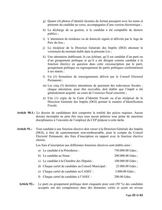g) Quatre (4) photos d’identité récentes du format passeport avec les noms et
prénoms du candidat au verso, accompagnées d’une version électronique ;
h) La décharge de sa gestion, si le candidat a été comptable de deniers
publics ;
i) L’attestation de résidence ou de domicile signée et délivrée par le Juge de
Paix du lieu ;
j) Le récépissé de la Direction Générale des Impôts (DGI) attestant le
versement du montant établi dans la présente Loi ;
k) Une attestation établissant, le cas échéant, qu’il est candidat d’un parti ou
d’un groupement politique et qu’il a été désigné comme candidat à la
fonction élective en question dans cette circonscription par le parti,
groupement politique ou regroupement de partis politiques conformément
à ses statuts ;
l) Un (1) formulaire de renseignements délivré par le Conseil Electoral
Permanent ;
m) Les cinq (5) dernières attestations de paiement des redevances fiscales ;
chaque attestation, pour être recevable, doit établir que l’impôt a été
généralement acquitté au cours de l’exercice fiscal concerné ;
n) Une (1) copie de la Carte d’Identité Fiscale ou d’un récépissé de la
Direction Générale des Impôts (DGI) portant le numéro d’Identification
Fiscale.
Article 90.1.- Le dossier de candidature doit comporter la totalité des pièces requises. Aucun
dossier incomplet ne peut être reçu sous aucun prétexte sous peine de sanctions
disciplinaires à l’encontre de l’employé du CEP préposé à cette tâche.
Article 91.- Tout candidat à une fonction élective doit verser à la Direction Générale des Impôts
(DGI), à titre de cautionnement non-remboursable, pour le compte du Conseil
Electoral Permanent, des frais d’inscription en rapport avec la fonction élective
choisie.
Les frais d’inscription aux différentes fonctions électives sont établis ainsi :
a) Le candidat à la Présidence : 750.000.00 Gdes ;
b) Le candidat au Sénat : 200.000.00 Gdes ;
c) Le candidat à la Chambre des Députés : 100.000.00 Gdes ;
d) Chaque cartel de candidats au Conseil Municipal : 25.000.00 Gdes ;
e) Chaque cartel de candidats au CASEC : 3.000.00 Gdes ;
f) Chaque cartel de candidats à l’ASEC : 200.00 Gdes.
Article 92.- Le parti ou groupement politique dont cinquante pour cent (50 %) des candidats
acceptés ont des compétences dans des domaines variés et ayant un niveau
Page 25 de 61
 