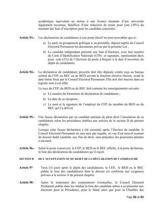 académique équivalent au moins à une licence émanant d’une université
légalement reconnue, bénéficie d’une réduction de trente pour cent (30%) du
montant des frais d’inscription pour les candidats concernés.
Article 93.- Les déclarations de candidature à tout poste électif ne sont recevables que si :
a) Le parti ou groupement politique a, au préalable, déposé auprès du Conseil
Electoral Permanent les documents prévus par la présente Loi ;
b) Le candidat indépendant présente une liste d’électeurs, avec leur numéro
de Carte d’Identification Nationale (CIN) et signature, représentant deux
pour cent (2%) de l’électorat du poste à briguer à la date d’ouverture du
dépôt de candidature.
Article 94.- La déclaration de candidature prescrite doit être déposée contre reçu au bureau
central du CEP, au BEC ou au BED suivant la fonction élective choisie, avant la
date limite fixée par le Conseil Electoral Permanent. Elle doit être inscrite dans un
registre tenu à cet effet.
Le reçu du CEP, du BED ou du BEC doit contenir les renseignements suivants :
a) Le numéro du formulaire de déclaration de candidature ;
b) La date de sa réception ;
c) Le nom et la signature de l’employé du CEP, du membre du BED ou du
BEC qui l’a délivré.
Article 95.- Une fausse déclaration par un candidat entraine de plein droit l’annulation de sa
candidature selon les procédures établies aux articles de la section D du présent
chapitre.
Lorsque cette fausse déclaration a été constatée après l’élection du candidat, le
Conseil Electoral Permanent en sera saisi par requête, en vue d’un nouvel examen
du dossier dudit candidat, aux fins de droit, sans préjudice des poursuites pénales
à encourir.
Article 96.- Selon le poste à pourvoir, le CEP, le BED ou le BEC affiche, à la porte du bureau,
la liste des déclarations de candidatures qu’il reçoit.
SECTION B DE L’ACCEPTATION OU DU REJET DE LA DÉCLARATION DE CANDIDATURE
Article 97 Trois (3) jours après le dépôt des candidatures, le CEP, le BED ou le BEC
publie la liste des candidatures dont le dossier est conforme aux exigences
prévues à la section A du présent chapitre.
Article 98.- Après le traitement des contestations éventuelles, le Conseil Electoral
Permanent publie dans les médias la liste des candidats admis à se présenter aux
élections pour la Présidence, pour le Sénat ainsi que pour la Chambre des
Page 26 de 61
 