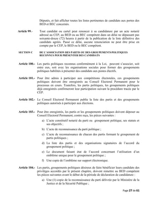 Députés, et fait afficher toutes les listes pertinentes de candidats aux portes des
BED et BEC concernés.
Article 99.- Tout candidat ou cartel peut renoncer à sa candidature par un acte notarié
adressé au CEP, au BED ou au BEC compétent dans un délai ne dépassant pas
soixante-douze (72) heures à partir de la publication de la liste définitive des
candidats agréés. Passé ce délai, aucune renonciation ne peut être prise en
compte par le CEP, le BED ou le BEC compétent.
SECTION C DE L’ASSOCIATION DES PARTIS OU DES GROUPEMENTSPOLITIQUES
RECONNUS POUR PRÉSENTER DES CANDIDATS
Article 100.- Les partis politiques reconnus conformément à la Loi, peuvent s’associer, soit
entre eux, soit avec les organisations sociales pour former des groupements
politiques habilités à présenter des candidats aux postes électifs.
Article 101.- Pour être admis à participer aux compétitions électorales, ces groupements
politiques doivent être enregistrés au Conseil Electoral Permanent pour le
processus en cours. Toutefois, les partis politiques, les groupements politiques
déjà enregistrés confirmeront leur participation suivant la procédure tracée par le
CEP.
Article 102.- Le Conseil Electoral Permanent publie la liste des partis et des groupements
politiques autorisés à participer aux élections.
Article 103.- Pour être enregistrés, les partis et les groupements politiques doivent déposer au
Conseil Electoral Permanent, contre reçu, les pièces suivantes :
a) L’acte constitutif notarié du parti ou groupement politique, ses statuts et
ses objectifs ;
b) L’acte de reconnaissance du parti politique ;
c) L’acte de reconnaissance de chacun des partis formant le groupement de
partis politiques ;
d) La liste des partis et des organisations signataires de l’accord du
groupement politique ;
e) Le document faisant état de l’accord concernant l’utilisation d’un
emblème unique pour le groupement politique ;
f) Une copie de l’emblème sur support électronique.
Article 104.- Les partis, groupements politiques désireux de faire bénéficier leurs candidats des
privilèges accordés par le présent chapitre, doivent remettre au BED compétent
les pièces suivantes avant le début de la période de déclaration de candidature :
a) Une (1) copie de la reconnaissance du parti délivrée par le Ministère de la
Justice et de la Sécurité Publique ;
Page 27 de 61
 