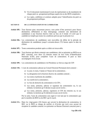 b) Un (1) document mentionnant le nom du représentant ou du mandataire de
chaque parti ou groupement politique auprès du ou des BED compétents ;
c) Les sigles, emblèmes et couleurs adoptés pour l’identification du parti ou
du groupement politique.
SECTION D DE LA CONTESTATION D’UNE CANDIDATURE
Article 105.- Tout électeur peut, moyennant preuve, sous peine d’être poursuivi pour fausse
déclaration, diffamation et faux témoignage, contester une déclaration de
candidature à une fonction élective faite au lieu où il réside s’il croit que le
candidat ne remplit pas toutes les conditions prévues par la présente Loi.
Article 106.- Les contestations de candidature sont recevables du début de la période de
déclaration de candidature jusqu’à soixante-douze (72) heures après la date de
clôture.
Article 107.- Toute contestation produite après ce délai est irrecevable.
Article 108.- Tout électeur qui désire contester une candidature, doit se présenter au BED ou au
BEC concerné, avec deux (2) témoins munis de leur Carte d’Identification
Nationale (CIN), pour compléter l’acte de contestation. Il peut se faire
accompagner d’un avocat.
Article 109.- Les contestations de candidature à la Présidence se font au siège du CEP.
Article 110.- L’acte de contestation adressé au Conseil Electoral Permanent doit contenir :
a) Le jour, le mois, l’année et l’heure de la contestation ;
b) La désignation de la fonction élective du candidat contesté ;
c) Les noms et prénoms du candidat ;
d) Les motifs de la contestation ;
e) Le lieu de domicile du contestataire et la CIN ;
f) Les noms, prénoms, adresse et signature du contestataire ou, le cas
échéant, la mention qu’il déclare ne pas savoir écrire ;
g) Les noms, prénoms, adresse, signatures et CIN des témoins ou, le cas
échéant, la mention qu’ils déclarent ne pas savoir écrire.
Par la suite, l’acte de contestation sera signé et visé tant par le contestataire que
par le membre du BED ou du BEC qui le reçoit.
Article 111.- Dans les vingt-quatre (24) heures qui suivent la déclaration de contestation, le
BEC ou le BED se charge de notifier et d’inviter par écrit avec accusé de
réception le candidat contesté à se présenter au Bureau Electoral concerné pour y
Page 28 de 61
 