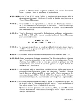 produire sa défense et établir les preuves contraires, dans un délai de soixante-
douze (72) heures à partir de la réception de la contestation.
Article 111.1.-Le BCEC ou BCED entend l’affaire et prend une décision dans un délai ne
dépassant pas vingt-quatre (24) heures. Il notifie sa décision immédiatement au
Conseil Electoral Permanent.
Article 112.- Si le candidat ou son représentant ne se présente pas dans le délai imparti, le
BCEC ou le BCED vide en toute équité la contestation. La décision rendue par
défaut est affichée et transmise immédiatement au Conseil Electoral Permanent
pour les suites de droit.
Article 113.- Tous les documents concernant les déclarations de candidature sont acheminés
par le BEC au BED qui les transmet sans délai au Conseil Electoral Permanent
pour les suites nécessaires.
CHAPITRE VIII
DE LA CAMPAGNE ÉLECTORALE
Article 114.- La campagne électorale est la période précédant toute élection durant laquelle
candidats, partis et groupements politiques font leur promotion dans le but de
mobiliser leur électorat.
Article 114.1.- Le début et la fin de la période de campagne électorale sont fixés par le CEP.
Article 114.2.-Durant la campagne électorale, les médias d’Etat doivent accorder un traitement
égal à l’ensemble des candidats en leur concédant un nombre équivalent d’heures
d’antenne. Les médias privés ne sont pas autorisés à pratiquer de tarifs
discriminatoires sous réserve de sanctions prévues au chapitre traitant des
infractions à la Loi électorale.
Article 115.- Les candidats, partis et groupements politiques peuvent utiliser tout moyen de
communication collective pour exposer leur programme. Cependant, il leur est
interdit d’apposer affiches, graffitis et autres, sur les clôtures, murs, portes des
maisons privées, des édifices d’intérêt public (lieux de cultes, écoles, hôpitaux,
monuments historiques, etc.) sous réserve des sanctions prévues à la présente Loi.
Article 115.1.- Lors de réunions publiques dans des lieux privés, les candidats peuvent à des fins
de sécurité, aviser la Police quarante-huit (48) heures à l’avance, en indiquant le
lieu, le jour, la date, l’heure et la durée de la rencontre.
Quant aux réunions politiques dans des lieux publics, les candidats doivent
solliciter et obtenir de la Mairie une autorisation pour utiliser l’espace, et en aviser
la Police aux fins utiles.
Page 29 de 61
 