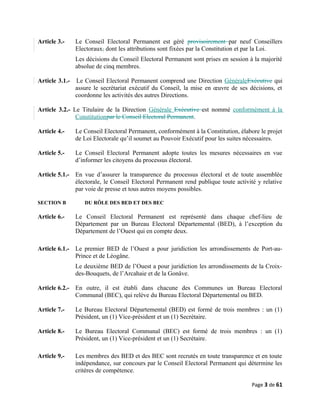 Article 3.- Le Conseil Electoral Permanent est géré provisoirement par neuf Conseillers
Electoraux, dont les attributions sont fixées par la Constitution et par la Loi.
Les décisions du Conseil Electoral Permanent sont prises en session à la majorité
absolue de cinq membres.
Article 3.1.- Le Conseil Electoral Permanent comprend une Direction GénéraleExécutive qui
assure le secrétariat exécutif du Conseil, la mise en œuvre de ses décisions, et
coordonne les activités des autres Directions.
Article 3.2.- Le Titulaire de la Direction Générale Exécutive est nommé conformément à la
Constitutionpar le Conseil Electoral Permanent.
Article 4.- Le Conseil Electoral Permanent, conformément à la Constitution, élabore le projet
de Loi Electorale qu’il soumet au Pouvoir Exécutif pour les suites nécessaires.
Article 5.- Le Conseil Electoral Permanent adopte toutes les mesures nécessaires en vue
d’informer les citoyens du processus électoral.
Article 5.1.- En vue d’assurer la transparence du processus électoral et de toute assemblée
électorale, le Conseil Electoral Permanent rend publique toute activité y relative
par voie de presse et tous autres moyens possibles.
SECTION B DU RÔLE DES BED ET DES BEC
Article 6.- Le Conseil Electoral Permanent est représenté dans chaque chef-lieu de
Département par un Bureau Electoral Départemental (BED), à l’exception du
Département de l’Ouest qui en compte deux.
Article 6.1.- Le premier BED de l’Ouest a pour juridiction les arrondissements de Port-au-
Prince et de Léogâne.
Le deuxième BED de l’Ouest a pour juridiction les arrondissements de la Croix-
des-Bouquets, de l’Arcahaie et de la Gonâve.
Article 6.2.- En outre, il est établi dans chacune des Communes un Bureau Electoral
Communal (BEC), qui relève du Bureau Electoral Départemental ou BED.
Article 7.- Le Bureau Electoral Départemental (BED) est formé de trois membres : un (1)
Président, un (1) Vice-président et un (1) Secrétaire.
Article 8.- Le Bureau Electoral Communal (BEC) est formé de trois membres : un (1)
Président, un (1) Vice-président et un (1) Secrétaire.
Article 9.- Les membres des BED et des BEC sont recrutés en toute transparence et en toute
indépendance, sur concours par le Conseil Electoral Permanent qui détermine les
critères de compétence.
Page 3 de 61
 