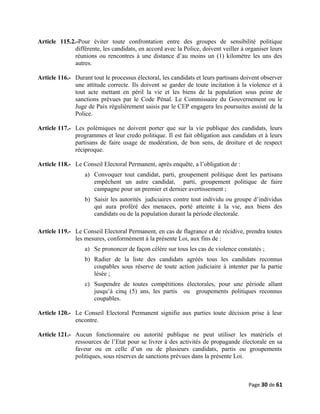 Article 115.2.-Pour éviter toute confrontation entre des groupes de sensibilité politique
différente, les candidats, en accord avec la Police, doivent veiller à organiser leurs
réunions ou rencontres à une distance d’au moins un (1) kilomètre les uns des
autres.
Article 116.- Durant tout le processus électoral, les candidats et leurs partisans doivent observer
une attitude correcte. Ils doivent se garder de toute incitation à la violence et à
tout acte mettant en péril la vie et les biens de la population sous peine de
sanctions prévues par le Code Pénal. Le Commissaire du Gouvernement ou le
Juge de Paix régulièrement saisis par le CEP engagera les poursuites assisté de la
Police.
Article 117.- Les polémiques ne doivent porter que sur la vie publique des candidats, leurs
programmes et leur credo politique. Il est fait obligation aux candidats et à leurs
partisans de faire usage de modération, de bon sens, de droiture et de respect
réciproque.
Article 118.- Le Conseil Electoral Permanent, après enquête, a l’obligation de :
a) Convoquer tout candidat, parti, groupement politique dont les partisans
empêchent un autre candidat, parti, groupement politique de faire
campagne pour un premier et dernier avertissement ;
b) Saisir les autorités judiciaires contre tout individu ou groupe d’individus
qui aura proféré des menaces, porté atteinte à la vie, aux biens des
candidats ou de la population durant la période électorale.
Article 119.- Le Conseil Electoral Permanent, en cas de flagrance et de récidive, prendra toutes
les mesures, conformément à la présente Loi, aux fins de :
a) Se prononcer de façon célère sur tous les cas de violence constatés ;
b) Radier de la liste des candidats agréés tous les candidats reconnus
coupables sous réserve de toute action judiciaire à intenter par la partie
lésée ;
c) Suspendre de toutes compétitions électorales, pour une période allant
jusqu’à cinq (5) ans, les partis ou groupements politiques reconnus
coupables.
Article 120.- Le Conseil Electoral Permanent signifie aux parties toute décision prise à leur
encontre.
Article 121.- Aucun fonctionnaire ou autorité publique ne peut utiliser les matériels et
ressources de l’Etat pour se livrer à des activités de propagande électorale en sa
faveur ou en celle d’un ou de plusieurs candidats, partis ou groupements
politiques, sous réserves de sanctions prévues dans la présente Loi.
Page 30 de 61
 