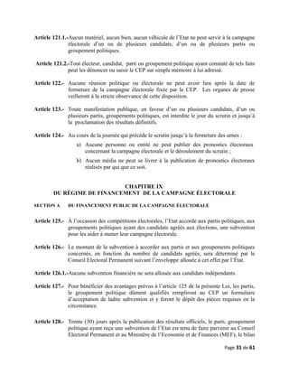Article 121.1.-Aucun matériel, aucun bien, aucun véhicule de l’Etat ne peut servir à la campagne
électorale d’un ou de plusieurs candidats, d’un ou de plusieurs partis ou
groupement politiques.
Article 121.2.-Tout électeur, candidat, parti ou groupement politique ayant constaté de tels faits
peut les dénoncer ou saisir le CEP sur simple mémoire à lui adressé.
Article 122.- Aucune réunion politique ou électorale ne peut avoir lieu après la date de
fermeture de la campagne électorale fixée par le CEP. Les organes de presse
veilleront à la stricte observance de cette disposition.
Article 123.- Toute manifestation publique, en faveur d’un ou plusieurs candidats, d’un ou
plusieurs partis, groupements politiques, est interdite le jour du scrutin et jusqu’à
la proclamation des résultats définitifs.
Article 124.- Au cours de la journée qui précède le scrutin jusqu’à la fermeture des urnes :
a) Aucune personne ou entité ne peut publier des pronostics électoraux
concernant la campagne électorale et le déroulement du scrutin ;
b) Aucun média ne peut se livrer à la publication de pronostics électoraux
réalisés par qui que ce soit.
CHAPITRE IX
DU RÉGIME DE FINANCEMENT DE LA CAMPAGNE ÉLECTORALE
SECTION A DU FINANCEMENT PUBLIC DE LA CAMPAGNE ÉLECTORALE
Article 125.- À l’occasion des compétitions électorales, l’Etat accorde aux partis politiques, aux
groupements politiques ayant des candidats agréés aux élections, une subvention
pour les aider à mener leur campagne électorale.
Article 126.- Le montant de la subvention à accorder aux partis et aux groupements politiques
concernés, en fonction du nombre de candidats agréés, sera déterminé par le
Conseil Electoral Permanent suivant l’enveloppe allouée à cet effet par l’État.
Article 126.1.-Aucune subvention financière ne sera allouée aux candidats indépendants.
Article 127.- Pour bénéficier des avantages prévus à l’article 125 de la présente Loi, les partis,
le groupement politique dûment qualifiés rempliront au CEP un formulaire
d’acceptation de ladite subvention et y feront le dépôt des pièces requises en la
circonstance.
Article 128.- Trente (30) jours après la publication des résultats officiels, le parti, groupement
politique ayant reçu une subvention de l’Etat est tenu de faire parvenir au Conseil
Electoral Permanent et au Ministère de l’Economie et de Finances (MEF), le bilan
Page 31 de 61
 