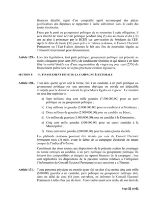 financier détaillé, signé d’un comptable agréé accompagné des pièces
justificatives des dépenses se rapportant à ladite subvention dans le cadre des
joutes électorales.
Faute par le parti ou groupement politique de se soumettre à cette obligation, il
sera interdit de toute activité politique pendant cinq (5) ans au moins et dix (10)
ans au plus à prononcer par le BCEN sur convocation du Président du CEP.
Après le délai de trente (30) jours prévu à l’alinéa ci-dessus, le Conseil Electoral
Permanent ou l’Etat Haïtien dénonce le fait aux fins de poursuites légales au
Tribunal Correctionnel pour détournement.
Article 129.- Lors des législatives, tout parti politique, groupement politique qui présente au
moins cinquante pour cent (50%) de candidature féminine et qui réussit à en faire
élire la moitié bénéficiera d’une augmentation de vingt-cinq pour cent (25%) du
financement public lors de la plus prochaine élection législative.
SECTION B DU FINANCEMENT PRIVÉ DE LA CAMPAGNE ÉLECTORALE
Article 130.- Tout don, quelle qu’en soit la forme, fait à un candidat, à un parti politique ou
groupement politique par une personne physique ou morale est déductible
d’impôts pour le donateur suivant les procédures légales en vigueur. Ce montant
ne peut être supérieur à :
a) Sept millions cinq cent mille gourdes (7.500.000.00) pour un parti
politique ou un groupement politique ;
b) Cinq millions de gourdes (5.000.000.00) pour un candidat à la Présidence ;
c) Deux millions de gourdes (2.000.000.00) pour un candidat au Sénat ;
d) Un million de gourdes (1.000.000.00) pour un candidat à la Députation ;
e) Cinq cent mille gourdes (500.000.00) pour un cartel candidat à la
Municipalité ;
f) Deux cent mille gourdes (200.000.00) pour les autres postes électifs.
Les plafonds ci-dessus pourront être révisés par avis du Conseil Electoral
Permanent trois (3) mois avant le début de la campagne électorale en tenant
compte de l’indice d’inflation.
Constituent des dons soumis aux dispositions de la présente section les avantages
en nature octroyés au candidat, à un parti politique ou groupement politique. Ils
doivent être comptabilisés et intégrés au rapport financier de la campagne ; leur
sont applicables les dispositions de la présente section relatives à l’obligation
d’information du Conseil Electoral Permanent et aux sanctions y afférentes.
Article 131.- Toute personne physique ou morale ayant fait un don d’au moins cinq cent mille
(500.000) gourdes à un candidat, parti politique ou groupement politique doit,
dans un délai de cinq (5) jours ouvrables, en informer le Conseil Electoral
Permanent à telles fins que de droit. Tout contrevenant sera déchu de son droit de
Page 32 de 61
 
