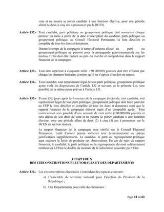 vote et ne pourra se porter candidat à une fonction élective, pour une période
allant de deux à cinq ans à prononcer par le BCEN.
Article 132.- Tout candidat, parti politique ou groupement politique doit soumettre chaque
premier du mois à partir de la date d’inscription du candidat, parti politique ou
groupement politique, au Conseil Electoral Permanent, la liste détaillée et
complète de tous les dons et donateurs.
Durant le temps de la campagne le temps d’antenne alloué au parti ou
groupement politique au pouvoir pour la propagande gouvernementale sur les
médias d’Etat doit être facturé au prix du marché et comptabilisé dans le rapport
financier de la campagne.
Article 133.- Tout don supérieur à cinquante mille (50 000.00) gourdes doit être effectué par
chèque ou virement bancaire, à moins qu’il ne s’agisse d’un don en nature.
Article 134.- Tout candidat, tout représentant légal de tout parti politique, groupement politique
ayant violé les dispositions de l’article 132 et suivant, de la présente Loi, sera
passible de la même peine prévue à l’article 131.
Article 135.- Trente (30) jours après la fermeture de la campagne électorale, tout candidat, tout
représentant légal de tout parti politique, groupement politique doit faire parvenir
au CEP la liste détaillée et complète de tous les dons et donateurs ainsi que le
rapport financier de la campagne dûment signé d’un comptable agréé. Tout
contrevenant sera passible d’une amende de cent mille (100.000.00) gourdes et
sera déchu de son droit de vote et ne pourra se porter candidat à une fonction
élective, pour une période allant de deux (2) à cinq (5) ans à prononcer par le
BCEN en section réunies.
Le rapport financier de la campagne sera vérifié par le Conseil Electoral
Permanent. Ledit Conseil pourra solliciter tout éclaircissement ou pièces
justificatives supplémentaires. Le candidat, le parti ou regroupement politique
aura toujours le loisir de produire ses observations. En cas de rejet du rapport
financier, le candidat, le parti politique ou le regroupement devront solidairement
rembourser à l’Etat le double du montant de la subvention accordée par l’Etat.
CHAPITRE X
DES CIRCONSCRIPTIONS ÉLECTORALES ET DES DÉPARTEMENTS
Article 136.- Les circonscriptions électorales s’entendent des espaces couvrant :
a) L’ensemble du territoire national pour l’élection du Président de la
République ;
b) Des Départements pour celle des Sénateurs ;
Page 33 de 61
 