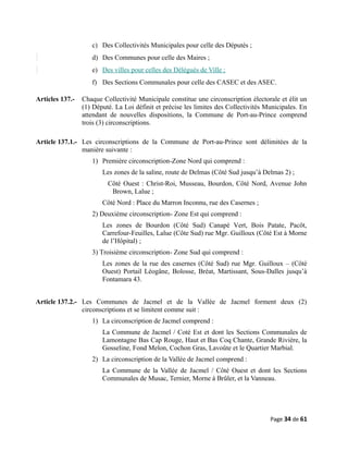 c) Des Collectivités Municipales pour celle des Députés ;
d) Des Communes pour celle des Maires ;
e) Des villes pour celles des Délégués de Ville ;
f) Des Sections Communales pour celle des CASEC et des ASEC.
Articles 137.- Chaque Collectivité Municipale constitue une circonscription électorale et élit un
(1) Député. La Loi définit et précise les limites des Collectivités Municipales. En
attendant de nouvelles dispositions, la Commune de Port-au-Prince comprend
trois (3) circonscriptions.
Article 137.1.- Les circonscriptions de la Commune de Port-au-Prince sont délimitées de la
manière suivante :
1) Première circonscription-Zone Nord qui comprend :
Les zones de la saline, route de Delmas (Côté Sud jusqu’à Delmas 2) ;
Côté Ouest : Christ-Roi, Musseau, Bourdon, Côté Nord, Avenue John
Brown, Lalue ;
Côté Nord : Place du Marron Inconnu, rue des Casernes ;
2) Deuxième circonscription- Zone Est qui comprend :
Les zones de Bourdon (Côté Sud) Canapé Vert, Bois Patate, Pacôt,
Carrefour-Feuilles, Lalue (Côte Sud) rue Mgr. Guilloux (Côté Est à Morne
de l’Hôpital) ;
3) Troisième circonscription- Zone Sud qui comprend :
Les zones de la rue des casernes (Côté Sud) rue Mgr. Guilloux – (Côté
Ouest) Portail Léogâne, Bolosse, Bréat, Martissant, Sous-Dalles jusqu’à
Fontamara 43.
Article 137.2.- Les Communes de Jacmel et de la Vallée de Jacmel forment deux (2)
circonscriptions et se limitent comme suit :
1) La circonscription de Jacmel comprend :
La Commune de Jacmel / Coté Est et dont les Sections Communales de
Lamontagne Bas Cap Rouge, Haut et Bas Coq Chante, Grande Rivière, la
Gosseline, Fond Melon, Cochon Gras, Lavoûte et le Quartier Marbial.
2) La circonscription de la Vallée de Jacmel comprend :
La Commune de la Vallée de Jacmel / Côté Ouest et dont les Sections
Communales de Musac, Ternier, Morne à Brûler, et la Vanneau.
Page 34 de 61
 