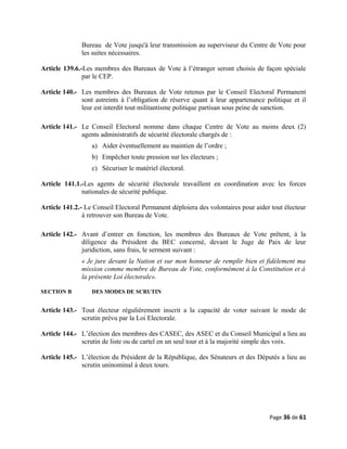 Bureau de Vote jusqu'à leur transmission au superviseur du Centre de Vote pour
les suites nécessaires.
Article 139.6.-Les membres des Bureaux de Vote à l’étranger seront choisis de façon spéciale
par le CEP.
Article 140.- Les membres des Bureaux de Vote retenus par le Conseil Electoral Permanent
sont astreints à l’obligation de réserve quant à leur appartenance politique et il
leur est interdit tout militantisme politique partisan sous peine de sanction.
Article 141.- Le Conseil Electoral nomme dans chaque Centre de Vote au moins deux (2)
agents administratifs de sécurité électorale chargés de :
a) Aider éventuellement au maintien de l’ordre ;
b) Empêcher toute pression sur les électeurs ;
c) Sécuriser le matériel électoral.
Article 141.1.-Les agents de sécurité électorale travaillent en coordination avec les forces
nationales de sécurité publique.
Article 141.2.- Le Conseil Electoral Permanent déploiera des volontaires pour aider tout électeur
à retrouver son Bureau de Vote.
Article 142.- Avant d’entrer en fonction, les membres des Bureaux de Vote prêtent, à la
diligence du Président du BEC concerné, devant le Juge de Paix de leur
juridiction, sans frais, le serment suivant :
« Je jure devant la Nation et sur mon honneur de remplir bien et fidèlement ma
mission comme membre de Bureau de Vote, conformément à la Constitution et à
la présente Loi électorale».
SECTION B DES MODES DE SCRUTIN
Article 143.- Tout électeur régulièrement inscrit a la capacité de voter suivant le mode de
scrutin prévu par la Loi Electorale.
Article 144.- L’élection des membres des CASEC, des ASEC et du Conseil Municipal a lieu au
scrutin de liste ou de cartel en un seul tour et à la majorité simple des voix.
Article 145.- L’élection du Président de la République, des Sénateurs et des Députés a lieu au
scrutin uninominal à deux tours.
Page 36 de 61
 