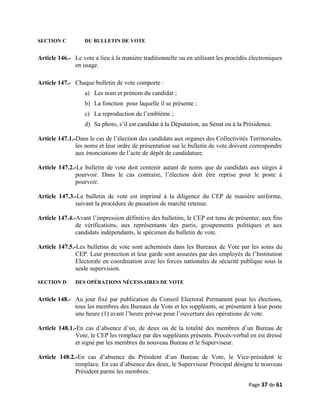 SECTION C DU BULLETIN DE VOTE
Article 146.- Le vote a lieu à la manière traditionnelle ou en utilisant les procédés électroniques
en usage.
Article 147.- Chaque bulletin de vote comporte :
a) Les nom et prénom du candidat ;
b) La fonction pour laquelle il se présente ;
c) La reproduction de l’emblème ;
d) Sa photo, s’il est candidat à la Députation, au Sénat ou à la Présidence.
Article 147.1.-Dans le cas de l’élection des candidats aux organes des Collectivités Territoriales,
les noms et leur ordre de présentation sur le bulletin de vote doivent correspondre
aux énonciations de l’acte de dépôt de candidature.
Article 147.2.-Le bulletin de vote doit contenir autant de noms que de candidats aux sièges à
pourvoir. Dans le cas contraire, l’élection doit être reprise pour le poste à
pourvoir.
Article 147.3.-Le bulletin de vote est imprimé à la diligence du CEP de manière uniforme,
suivant la procédure de passation de marché retenue.
Article 147.4.-Avant l’impression définitive des bulletins, le CEP est tenu de présenter, aux fins
de vérifications, aux représentants des partis, groupements politiques et aux
candidats indépendants, le spécimen du bulletin de vote.
Article 147.5.-Les bulletins de vote sont acheminés dans les Bureaux de Vote par les soins du
CEP. Leur protection et leur garde sont assurées par des employés de l’Institution
Electorale en coordination avec les forces nationales de sécurité publique sous la
seule supervision.
SECTION D DES OPÉRATIONS NÉCESSAIRES DE VOTE
Article 148.- Au jour fixé par publication du Conseil Electoral Permanent pour les élections,
tous les membres des Bureaux de Vote et les suppléants, se présentent à leur poste
une heure (1) avant l’heure prévue pour l’ouverture des opérations de vote.
Article 148.1.-En cas d’absence d’un, de deux ou de la totalité des membres d’un Bureau de
Vote, le CEP les remplace par des suppléants présents. Procès-verbal en est dressé
et signé par les membres du nouveau Bureau et le Superviseur.
Article 148.2.-En cas d’absence du Président d’un Bureau de Vote, le Vice-président le
remplace. En cas d’absence des deux, le Superviseur Principal désigne le nouveau
Président parmi les membres.
Page 37 de 61
 