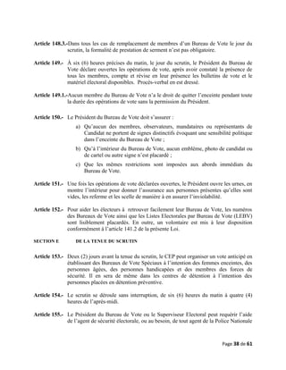 Article 148.3.-Dans tous les cas de remplacement de membres d’un Bureau de Vote le jour du
scrutin, la formalité de prestation de serment n’est pas obligatoire.
Article 149.- À six (6) heures précises du matin, le jour du scrutin, le Président du Bureau de
Vote déclare ouvertes les opérations de vote, après avoir constaté la présence de
tous les membres, compte et révise en leur présence les bulletins de vote et le
matériel électoral disponibles. Procès-verbal en est dressé.
Article 149.1.-Aucun membre du Bureau de Vote n’a le droit de quitter l’enceinte pendant toute
la durée des opérations de vote sans la permission du Président.
Article 150.- Le Président du Bureau de Vote doit s’assurer :
a) Qu’aucun des membres, observateurs, mandataires ou représentants de
Candidat ne portent de signes distinctifs évoquant une sensibilité politique
dans l’enceinte du Bureau de Vote ;
b) Qu’à l’intérieur du Bureau de Vote, aucun emblème, photo de candidat ou
de cartel ou autre signe n’est placardé ;
c) Que les mêmes restrictions sont imposées aux abords immédiats du
Bureau de Vote.
Article 151.- Une fois les opérations de vote déclarées ouvertes, le Président ouvre les urnes, en
montre l’intérieur pour donner l’assurance aux personnes présentes qu’elles sont
vides, les referme et les scelle de manière à en assurer l’inviolabilité.
Article 152.- Pour aider les électeurs à retrouver facilement leur Bureau de Vote, les numéros
des Bureaux de Vote ainsi que les Listes Electorales par Bureau de Vote (LEBV)
sont lisiblement placardés. En outre, un volontaire est mis à leur disposition
conformément à l’article 141.2 de la présente Loi.
SECTION E DE LA TENUE DU SCRUTIN
Article 153.- Deux (2) jours avant la tenue du scrutin, le CEP peut organiser un vote anticipé en
établissant des Bureaux de Vote Spéciaux à l’intention des femmes enceintes, des
personnes âgées, des personnes handicapées et des membres des forces de
sécurité. Il en sera de même dans les centres de détention à l’intention des
personnes placées en détention préventive.
Article 154.- Le scrutin se déroule sans interruption, de six (6) heures du matin à quatre (4)
heures de l’après-midi.
Article 155.- Le Président du Bureau de Vote ou le Superviseur Electoral peut requérir l’aide
de l’agent de sécurité électorale, ou au besoin, de tout agent de la Police Nationale
Page 38 de 61
 