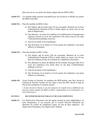 Dans tous les cas, au moins une femme siègera dans les BED et BEC.
Article 9.1.- Les résultats dudit concours sont publiés par voie de presse et affichés aux portes
des BED et des BEC.
Article 9.2.- Pour être membre du BED, il faut :
a) Etre haïtien, âgé de trente-cinq (35) ans accomplis, détenteur de sa Carte
d’Identification Nationale (CIN) et résider depuis au moins trois (3) ans
dans le Département ;
b) Etre détenteur au moins d’un diplôme d’un établissement d’enseignement
supérieur reconnu et avoir une expérience d’au moins cinq (5) ans dans
l’Administration publique ou privée ;
c) Jouir de ses droits civils et politiques ;
d) Etre de bonnes vie et mœurs et n’avoir jamais été condamné à une peine
afflictive et infamante.
Article 9.3.- Pour être membre du BEC, il faut :
a) Etre haïtien, âgé de trente (30) ans accomplis, détenteur de sa Carte
d’Identification Nationale (CIN) et résider depuis au moins trois (3) ans
dans la Commune du lieu où se déroule les compétitions électorales ;
b) Etre détenteur au moins du diplôme de fin d’études classiques (Bac II) et
avoir une expérience d’au moins deux (2) ans dans l’Administration
publique ou privée ;
c) Jouir de ses droits civils et politiques ;
d) Etre de bonnes vie et mœurs et n’avoir jamais été condamné à une peine
afflictive et infamante.
Article 10.- Avant d’entrer en fonction, les membres des BED prêtent, sans frais, devant le
Tribunal de Première Instance de leur siège et ceux des BEC devant le Juge de
Paix de leur juridiction, le serment suivant :
« Je jure devant la Nation et sur mon honneur de remplir bien et fidèlement ma
mission comme membre du (BED ou BEC), conformément à la Constitution et à
la Loi Electorale ».
SECTION C DES SUPERVISEURS ÉLECTORAUX ET DE LEUR COMPÉTENCE
Article 11.- Les Superviseurs Electoraux sont des agents recrutés en toute indépendance, en
toute transparence, et sur concours par le Conseil Electoral Permanent qui
détermine les critères de compétence requis. Ils sont de deux catégories : les
Superviseurs Principaux et les Superviseurs Adjoints.
Page 4 de 61
 