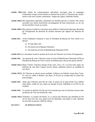 Article 160.1.-Des modes de communication spécialisés envisagés pour la campagne
d’éducation civique seront utilisés au moment du scrutin, à l’intention des sourds-
muets et des non-voyants, notamment : langue des signes, méthodes braille.
Article 160.2.-Des dispositions spéciales, notamment les facilités prévues à l’article 160, seront
accordées aux mères nourricières accompagnées de leurs nourrissons, ce, en vue
de leur faciliter l’accès au scrutin.
Article 160.3.-Des mesures incitatives sont prises pour pallier à l’épuisement physique découlant
de l’éloignement du domicile de certains électeurs par rapport aux Bureaux de
Vote.
Article 161.- Avant d’admettre l’électeur à voter, le Président du Bureau de Vote vérifie si ce
dernier :
a) N’a pas déjà voté ;
b) Est inscrit sur le Registre Electoral ;
c) Est muni de sa Carte d’Identification Nationale (CIN).
Article 161.1.-Le Secrétaire inscrit le numéro de la carte de l’électeur sur la liste d’émargement.
Article 162.- Au moment de voter, l’électeur remet sa Carte d’Identification Nationale (CIN) au
Président du Bureau de Vote et reçoit un bulletin pour chacun des postes électifs.
Article 162.1.-Dans l’isoloir, l’électeur marque d’une croix, d’un « X » ou d’un autre signe, les
bulletins de vote dans l’espace (cercle, photo, emblème) réservé au candidat de
son choix.
Article 162.2.- Si l’électeur ne choisit aucun candidat, il dépose son bulletin vierge dans l’urne.
Ce vote est valide et déclaré vote blanc. Il est pris en compte dans le calcul des
pourcentages.
Article 163.- Après que l’électeur aura fini de voter, le pouce de sa main droite (ou à défaut
toute partie visible de son corps) est marqué d’encre indélébile et sa CIN lui est
restituée.
Article 164.- Le scrutin est déclaré clos dès qu’il est constaté que tous les électeurs inscrits dans
un Bureau de Vote ont terminé de voter.
Article 164.1.-Toutefois, si à quatre (4) heures, il y a encore des électeurs qui attendent en file
sur les lieux du vote, tous, après avoir été identifiés, sont admis à voter. Mention
en sera faite au procès-verbal de clôture.
SECTION F DU DÉPOUILLEMENT
Page 40 de 61
 