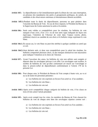 Article 165.- Le dépouillement se fait immédiatement après la clôture du vote sans interruption,
en présence des mandataires des partis et groupements politiques, de cartels, de
candidats et des observateurs nationaux et internationaux dûment accrédités.
Article 165.1.-Pendant toute la durée du dépouillement, personne ne peut pénétrer dans
l’enceinte du Bureau de Vote. En cas de force majeure, le Président du Bureau ou
le Superviseur du Centre autorisera la sortie et la rentrée.
Article 166.- Seuls sont valides et comptabilisés pour les résultats, les bulletins de vote
marqués d’une croix, d’un « X » ou de tout autre signe indiquant de façon non
équivoque, l’intention de l’électeur de voter dans l’espace (cercle, photo,
emblème) réservé au candidat de son choix et le bulletin vierge exprimant le vote
blanc.
Article 166.1.-En aucun cas, le vote blanc ne peut être attribué à quelque candidat ou cartel que
ce soit.
Article 166.2.-Sont déclarés nuls, et donc non comptabilisés pour le calcul des résultats, les
bulletins comportant plusieurs choix, ou des marques distinctives non nécessaires
pour indiquer l’intention ou le choix de l’électeur.
Article 167.- Avant l’ouverture des urnes, les bulletins de vote non utilisés sont comptés et
déposés dans les enveloppes prévues à cet effet. Les enveloppes sont scellées, le
nombre de bulletins de vote qu’elles contiennent est inscrit sur l’enveloppe et
dans le procès-verbal de dépouillement conformément à l’article 170 de la
présente Loi.
Article 168.- Pour chaque urne, le Président du Bureau de Vote compte à haute voix, au vu et
au su de toutes les personnes présentes :
a) Les bulletins de vote exprimés en faveur d’un cartel ou d’un candidat ;
b) Les bulletins de vote blanc ;
c) Les bulletins de vote nul.
Article 168.1.-Après avoir comptabilisé chaque catégorie de bulletin de vote, il les classe en
trois (3) lots selon l’article précédent.
Article 169.- Après avoir compté tous les votes, les membres du Bureau de Vote classent les
bulletins de vote de chaque urne dans des enveloppes séparées comme suit :
a) Les bulletins de vote exprimés en faveur d’un cartel ou d’un candidat ;
b) Les bulletins de vote blanc ;
c) Les bulletins de vote nul.
Page 41 de 61
 