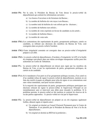 Article 170.- Par la suite, le Président du Bureau de Vote dresse le procès-verbal du
dépouillement qui contient les informations suivantes :
a) Les heures d’ouverture et de fermeture du Bureau ;
b) Le nombre de bulletins de vote reçus à son Bureau ;
c) Le nombre total de bulletins de vote utilisés par les électeurs ;
d) Le nombre de bulletins non utilisés ;
e) Le nombre de votes exprimés en faveur de candidats ou de cartels ;
f) Le nombre de bulletins blancs ;
g) Le nombre de votes nuls.
Article 170.1.-Les contestations des représentants de partis, groupements politiques, cartels ou
candidats, se référant aux décisions des membres du Bureau de Vote, sont
consignées dans un procès-verbal d’incident.
Article 170.2.-Toute irrégularité constatée est consignée dans un procès-verbal d’irrégularité
préparé à cet effet.
Article 170.3.- Le procès-verbal de dépouillement, d’incident, d’irrégularité, la LEP et la feuille
de comptage sont placés dans une même enveloppe transparente scellée pour être
acheminés au Centre de Tabulation.
Article 171.- Le procès-verbal de dépouillement est dressé puis signé par les membres du
Bureau de Vote, et par les représentants de partis, groupements politiques, de
cartels ou de candidats.
Article 171.1.-Si le mandataire d’un parti ou d’un groupement politique reconnu, d’un cartel ou
d’un candidat refuse de signer le procès-verbal de dépouillement, mention en est
faite des motifs évoqués ou allégués pour refus de signer et ces contestations sont
sans valeur immédiate, sauf pour recours ultérieur.
Si la majorité des représentants de partis, groupements politiques participant aux
élections refusent de signer le procès-verbal, le Superviseur Principal en est
immédiatement saisi et intervient sans délai pour résoudre le problème. Si le
problème persiste, le procès-verbal en fait mention et contient les réserves de la
ou des parties opposantes. Ce procès-verbal est visé par le Superviseur.
Article 172.- Le procès-verbal de dépouillement est préparé en six (6) originaux également
lisibles, dûment signés et répartis ainsi :
a) Un original est destiné au Conseil Electoral Permanent pour le Centre de
Tabulation. Il est plastifié par le Président du Bureau de Vote à la fin du
dépouillement ;
b) Un original est destiné au BED de la juridiction ;
Page 42 de 61
 