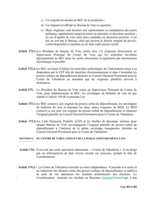 c) Un original est destiné au BEC de la juridiction ;
d) Un original est affiché au Bureau de Vote en question ;
e) Deux originaux sont destinés aux représentants ou mandataires des partis
politiques apparaissant respectivement en première et deuxième position ;
en cas d’égalité de voix entre deux candidats en deuxième position, il est
tiré au sort par le Bureau, celui qui recevra le dernier original du procès-
verbal disponible et mention en est faite audit procès-verbal.
Article 172.1.-Le Président du Bureau de Vote confie trois (3) originaux directement au
Superviseur Principal du Centre de Vote qui les achemine lui-même
physiquement au BEC pour les suites nécessaires et également par transmission
électronique si possible.
Article 172.2.-Le BEC est tenue d’utiliser les nouvelles technologies de l’information mises à sa
disposition par le CEP afin de transférer électroniquement et dans l’immédiat les
procès-verbaux de dépouillement destinés au Conseil Electoral Permanent pour le
Centre de Tabulation en attendant que les originaux plastifiés arrivent à
destination.
Article 173.- Le Président du Bureau de Vote remet au Superviseur Principal du Centre de
Vote, pour acheminement au BEC, les enveloppes de bulletins de vote tel que
stipulé à l’article 169 de la présente Loi.
Article 173.1.-Le BEC conserve son original du procès-verbal de dépouillement, les enveloppes
de bulletins de vote et transmet les deux autres originaux au BED. Le BED
conserve à son tour son original du procès-verbal de dépouillement et transmet
l’original plastifié au Conseil Electoral Permanent pour le Centre de Tabulation.
Article 173.2.-La Liste Electorale Partielle (LEP) et les feuilles de décompte utilisées pour
chaque Bureau de Vote accompagnent l’original plastifié du procès-verbal de
dépouillement à l’intérieur de la même enveloppe transparente, destinée au
Conseil Electoral Permanent pour le Centre de Tabulation.
SECTION G DU CENTRE DE TABULATION ET DE LA PUBLICATION DES RĖSULTATS
Article 174.- Il est créé une unité spécialisée dénommée : « Centre de Tabulation ». Il est dirigé
par un informaticien de haut niveau recruté sur concours, portant le titre de
Coordonnateur.
Article 174.1.- Le Centre de Tabulation travaille en toute indépendance. Il procède à la saisie et
au traitement des données tirées des procès-verbaux de dépouillement et établit à
la suite de ces opérations les résultats préliminaires des élections. Le
Coordonnateur transmet ces résultats au Directeur Général Exécutif qui, à son
Page 43 de 61
 
