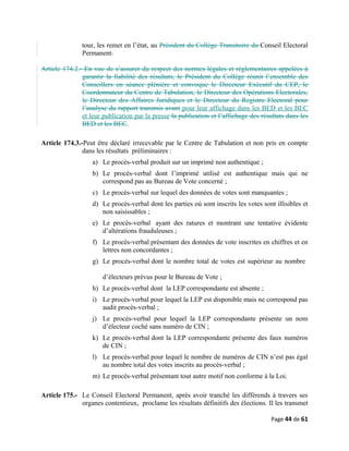 tour, les remet en l’état, au Président du Collège Transitoire du Conseil Electoral
Permanent.
Article 174.2.- En vue de s’assurer du respect des normes légales et réglementaires appelées à
garantir la fiabilité des résultats, le Président du Collège réunit l’ensemble des
Conseillers en séance plénière et convoque le Directeur Exécutif du CEP, le
Coordonnateur du Centre de Tabulation, le Directeur des Opérations Electorales,
le Directeur des Affaires Juridiques et le Directeur du Registre Electoral pour
l’analyse du rapport transmis avant pour leur affichage dans les BED et les BEC
et leur publication par la presse la publication et l’affichage des résultats dans les
BED et les BEC.
Article 174.3.-Peut être déclaré irrecevable par le Centre de Tabulation et non pris en compte
dans les résultats préliminaires :
a) Le procès-verbal produit sur un imprimé non authentique ;
b) Le procès-verbal dont l’imprimé utilisé est authentique mais qui ne
correspond pas au Bureau de Vote concerné ;
c) Le procès-verbal sur lequel des données de votes sont manquantes ;
d) Le procès-verbal dont les parties où sont inscrits les votes sont illisibles et
non saisissables ;
e) Le procès-verbal ayant des ratures et montrant une tentative évidente
d’altérations frauduleuses ;
f) Le procès-verbal présentant des données de vote inscrites en chiffres et en
lettres non concordantes ;
g) Le procès-verbal dont le nombre total de votes est supérieur au nombre
d’électeurs prévus pour le Bureau de Vote ;
h) Le procès-verbal dont la LEP correspondante est absente ;
i) Le procès-verbal pour lequel la LEP est disponible mais ne correspond pas
audit procès-verbal ;
j) Le procès-verbal pour lequel la LEP correspondante présente un nom
d’électeur coché sans numéro de CIN ;
k) Le procès-verbal dont la LEP correspondante présente des faux numéros
de CIN ;
l) Le procès-verbal pour lequel le nombre de numéros de CIN n’est pas égal
au nombre total des votes inscrits au procès-verbal ;
m) Le procès-verbal présentant tout autre motif non conforme à la Loi.
Article 175.- Le Conseil Electoral Permanent, après avoir tranché les différends à travers ses
organes contentieux, proclame les résultats définitifs des élections. Il les transmet
Page 44 de 61
 