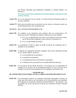 aux Presses Nationales pour publication immédiate au Journal Officiel « Le
Moniteur ».
Tout refus ou retard dans la publication des résultats définitifs constituent le crime
de Haute Trahison.
Article 176.- En cas de deuxième tour du scrutin, le Conseil Electoral Permanent publie un
nouveau calendrier.
Article 177.- Seuls peuvent prendre part au deuxième tour du scrutin, les électeurs inscrits sur
la liste électorale qui a servi au premier tour.
SECTION H DE LA CONTESTATION DES RÉSULTATS
Article 178.- Un candidat ou son mandataire peut contester, dans les soixante-douze (72)
heures qui suivent l’affichage des résultats, l’élection d’un autre candidat :
a) Si le vote, le dépouillement du scrutin ou la rédaction des procès-verbaux
ont été fait de façon irrégulière et non conforme à la présente Loi ;
b) S’il y a eu des fraudes électorales.
Article 179.- La contestation est faite et signée au greffe du bureau du contentieux par le
candidat ou son mandataire.
Article 180.- Le Bureau du Contentieux Electoral compétent, saisi d’une contestation portant
sur les résultats affichés, décide de :
a) La recevabilité de la contestation ;
b) La qualité du contestataire ;
c) Le fondement de faits et de droit de la contestation ;
d) L’influence de la contestation sur le résultat affiché des élections.
Article 181.- S’il est prouvé qu’une fraude électorale a été commise par un représentant du
candidat ou de son parti, de son groupement politique les votes en faveur de ce
candidat au niveau du ou des Bureaux de Vote impliqués sont déclarés nuls.
CHAPITRE XII
DU CONTENTIEUX ÉLECTORAL ET DE LA PROCLAMATION DES RÉSULTATS
Article 182.- Les contestations relatives aux opérations électorales municipales et locales, de
même que celles relatives aux inscriptions sur les listes électorales sont entendues
par le Bureau du Contentieux Electoral Communal (BCEC). Ses décisions sont
susceptibles de recours par-devant le Bureau du Contentieux Electoral National
(BCEN).
Page 45 de 61
 