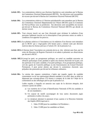 Article 183.- Les contestations relatives aux élections législatives sont entendues par le Bureau
du Contentieux Electoral Départemental (BCED). Ses décisions sont susceptibles
de recours par-devant le Bureau du Contentieux Electoral National (BCEN).
Article 184.- Les contestations relatives à l’élection présidentielle sont entendues par le Bureau
du Contentieux Electoral Départemental de l’Ouest (BCED) ayant la Commune
de Port-au-Prince sous sa juridiction. Ses décisions sont susceptibles de recours
par-devant le Bureau du Contentieux Electoral National (BCEN) qui décide en
dernier ressort.
Article 185.- Tout citoyen inscrit sur une liste électorale peut réclamer la radiation d’une
personne indûment inscrite ou la réinscription d’une personne omise ou radiée à
condition d’en apporter les preuves.
Article 185.1.-Les plaintes relatives à l’inscription ou à la radiation d’un électeur sont entendues
par le BCEC qui a vingt-quatre (24) heures pour y donner suite par décision
motivée dans les formes prévues à l’article 28.1 de la présente Loi.
Article 185.2.-L'électeur dont l’inscription est contestée devra en être informé sans frais, par les
soins du Directeur du Registre Electoral et est admis à présenter ses observations
par devant le BCEC.
Article 185.3.-Lorsqu’un parti, un groupement politique, un cartel ou candidat rencontre un
obstacle quelconque avant, pendant et après une réunion électorale de la part, soit
des partisans d’un autre candidat, d’un parti politique, d’un groupement politique,
soit des agents de l’autorité publique ou des fonctionnaires du Conseil Electoral
Permanent, il peut porter plainte par devant le contentieux électoral, sans
préjudice des poursuites par devant les tribunaux ordinaires.
Article 186.- La saisine des organes contentieux s’opère par requête signée du candidat
contestataire ou de son représentant dûment mandaté à cet effet, dans un délai ne
dépassant pas soixante-douze (72) heures à compter de la date de l’objet de la
contestation ou des affichages prévus par la présente Loi.
Ladite requête, à laquelle est annexée une copie de la décision attaquée, doit
contenir à peine de nullité :
a) Les numéros de la Carte d’Identification Nationale (CIN) du candidat et
de son mandataire ;
b) Un exposé de motifs accompagné de tous autres documents jugés
pertinents et utiles à la cause ;
c) Le récépissé attestant le paiement d’une caution à la Direction Générale
des Impôts (DGI) équivaut à :
1. Gdes 25.000 pour les candidats à la Présidence ;
2. Gdes 15.000 pour les candidats au Sénat ;
Page 46 de 61
 
