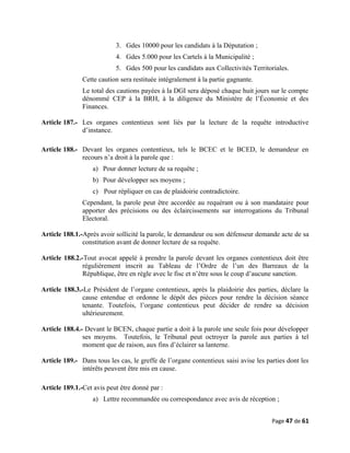 3. Gdes 10000 pour les candidats à la Députation ;
4. Gdes 5.000 pour les Cartels à la Municipalité ;
5. Gdes 500 pour les candidats aux Collectivités Territoriales.
Cette caution sera restituée intégralement à la partie gagnante.
Le total des cautions payées à la DGI sera déposé chaque huit jours sur le compte
dénommé CEP à la BRH, à la diligence du Ministère de l’Économie et des
Finances.
Article 187.- Les organes contentieux sont liés par la lecture de la requête introductive
d’instance.
Article 188.- Devant les organes contentieux, tels le BCEC et le BCED, le demandeur en
recours n’a droit à la parole que :
a) Pour donner lecture de sa requête ;
b) Pour développer ses moyens ;
c) Pour répliquer en cas de plaidoirie contradictoire.
Cependant, la parole peut être accordée au requérant ou à son mandataire pour
apporter des précisions ou des éclaircissements sur interrogations du Tribunal
Electoral.
Article 188.1.-Après avoir sollicité la parole, le demandeur ou son défenseur demande acte de sa
constitution avant de donner lecture de sa requête.
Article 188.2.-Tout avocat appelé à prendre la parole devant les organes contentieux doit être
régulièrement inscrit au Tableau de l’Ordre de l’un des Barreaux de la
République, être en règle avec le fisc et n’être sous le coup d’aucune sanction.
Article 188.3.-Le Président de l’organe contentieux, après la plaidoirie des parties, déclare la
cause entendue et ordonne le dépôt des pièces pour rendre la décision séance
tenante. Toutefois, l’organe contentieux peut décider de rendre sa décision
ultérieurement.
Article 188.4.- Devant le BCEN, chaque partie a doit à la parole une seule fois pour développer
ses moyens. Toutefois, le Tribunal peut octroyer la parole aux parties à tel
moment que de raison, aux fins d’éclairer sa lanterne.
Article 189.- Dans tous les cas, le greffe de l’organe contentieux saisi avise les parties dont les
intérêts peuvent être mis en cause.
Article 189.1.-Cet avis peut être donné par :
a) Lettre recommandée ou correspondance avec avis de réception ;
Page 47 de 61
 