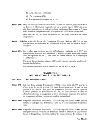 b) Acte d’huissier compétent ;
c) Par courrier certifié ;
d) Tout autre moyen reconnu par la Loi.
Article 190.- Dans les cas nécessitant des vérifications soit dans les archives, soit dans les bases
de données de l’Institution Electorale, soit sur le terrain, seul le BCEN, par avant
dire droit, peut ordonner la réalisation d’une vérification. Dans ce cas, le Tribunal
et les parties se transportent sur les lieux pour telles vérifications que de droit.
Dans tous les cas, les bases de données du CEP sont accessibles en lecture
uniquement.
Article 190.1.-Les arrêts du Bureau du Contentieux Electoral National (BCEN) ne sont
susceptibles d’aucun recours. Ils doivent être affichés dans les BED et les BEC
concernés.
Article 191.- Les résultats des élections, une fois officiellement proclamés par le CEP, sont
envoyés immédiatement au Président de la République pour publication dans un
délai ne dépassant pas un (1) jour franc, au Journal Officiel de la République,
« Le Moniteur ».
Une copie de ces résultats adressés à l’Exécutif est aussi transmise aux Pouvoirs
Législatif et Judiciaire.
Les résultats officiels du scrutin sont affichés par les BED et les BEC.
CHAPITRE XIII
DES INFRACTIONS À LA LOI ÉLECTORALE
SECTION A DES CONTRAVENTIONS
Article 192.- Est puni d’une amende de cinq mille (5.000) à vingt mille (20.000) gourdes et
d’une peine de un (1) à trente (30) mois d’emprisonnement, le fait par tout
partisan d’un candidat, d’un parti, un groupement politique reconnu, agent de
l’autorité publique ou fonctionnaire du CEP, ou toute personne de créer un
obstacle quelconque avant, pendant et après une réunion électorale d’un parti ou
un groupement politique reconnu, un cartel ou tout candidat.
Article 193.- Est puni d’une amende de dix mille (10.000) à vingt-cinq mille (25.000) gourdes,
le fait par toute personne de tenter de violer ou de violer sciemment le secret du
vote.
Article 194.- Est puni d’une amende de dix mille (10.000) à vingt-cinq mille (25.000) gourdes,
sans préjudice des poursuites en dommages-intérêts à intenter par les personnes
lésées, le fait par toute personne d’utiliser les murs extérieurs des clôtures et des
Page 48 de 61
 