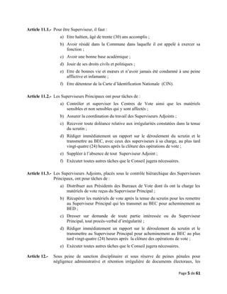 Article 11.1.- Pour être Superviseur, il faut :
a) Etre haïtien, âgé de trente (30) ans accomplis ;
b) Avoir résidé dans la Commune dans laquelle il est appelé à exercer sa
fonction ;
c) Avoir une bonne base académique ;
d) Jouir de ses droits civils et politiques ;
e) Etre de bonnes vie et mœurs et n’avoir jamais été condamné à une peine
afflictive et infamante ;
f) Etre détenteur de la Carte d’Identification Nationale (CIN).
Article 11.2.- Les Superviseurs Principaux ont pour tâches de :
a) Contrôler et superviser les Centres de Vote ainsi que les matériels
sensibles et non sensibles qui y sont affectés ;
b) Assurer la coordination du travail des Superviseurs Adjoints ;
c) Recevoir toute doléance relative aux irrégularités constatées dans la tenue
du scrutin ;
d) Rédiger immédiatement un rapport sur le déroulement du scrutin et le
transmettre au BEC, avec ceux des superviseurs à sa charge, au plus tard
vingt-quatre (24) heures après la clôture des opérations de vote ;
e) Suppléer à l’absence de tout Superviseur Adjoint ;
f) Exécuter toutes autres tâches que le Conseil jugera nécessaires.
Article 11.3.- Les Superviseurs Adjoints, placés sous le contrôle hiérarchique des Superviseurs
Principaux, ont pour tâches de :
a) Distribuer aux Présidents des Bureaux de Vote dont ils ont la charge les
matériels de vote reçus du Superviseur Principal ;
b) Récupérer les matériels de vote après la tenue du scrutin pour les remettre
au Superviseur Principal qui les transmet au BEC pour acheminement au
BED ;
c) Dresser sur demande de toute partie intéressée ou du Superviseur
Principal, tout procès-verbal d’irrégularité ;
d) Rédiger immédiatement un rapport sur le déroulement du scrutin et le
transmettre au Superviseur Principal pour acheminement au BEC au plus
tard vingt-quatre (24) heures après la clôture des opérations de vote ;
e) Exécuter toutes autres tâches que le Conseil jugera nécessaires.
Article 12.- Sous peine de sanction disciplinaire et sous réserve de peines pénales pour
négligence administrative et rétention irrégulière de documents électoraux, les
Page 5 de 61
 