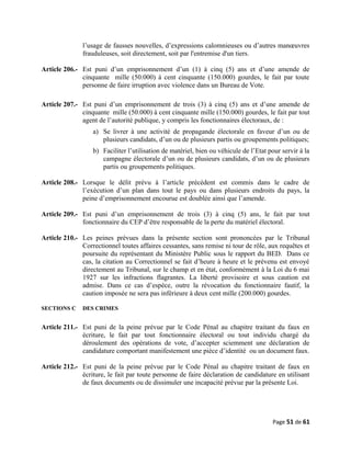 l’usage de fausses nouvelles, d’expressions calomnieuses ou d’autres manœuvres
frauduleuses, soit directement, soit par l'entremise d'un tiers.
Article 206.- Est puni d’un emprisonnement d’un (1) à cinq (5) ans et d’une amende de
cinquante mille (50.000) à cent cinquante (150.000) gourdes, le fait par toute
personne de faire irruption avec violence dans un Bureau de Vote.
Article 207.- Est puni d’un emprisonnement de trois (3) à cinq (5) ans et d’une amende de
cinquante mille (50.000) à cent cinquante mille (150.000) gourdes, le fait par tout
agent de l’autorité publique, y compris les fonctionnaires électoraux, de :
a) Se livrer à une activité de propagande électorale en faveur d’un ou de
plusieurs candidats, d’un ou de plusieurs partis ou groupements politiques;
b) Faciliter l’utilisation de matériel, bien ou véhicule de l’Etat pour servir à la
campagne électorale d’un ou de plusieurs candidats, d’un ou de plusieurs
partis ou groupements politiques.
Article 208.- Lorsque le délit prévu à l’article précédent est commis dans le cadre de
l’exécution d’un plan dans tout le pays ou dans plusieurs endroits du pays, la
peine d’emprisonnement encourue est doublée ainsi que l’amende.
Article 209.- Est puni d’un emprisonnement de trois (3) à cinq (5) ans, le fait par tout
fonctionnaire du CEP d’être responsable de la perte du matériel électoral.
Article 210.- Les peines prévues dans la présente section sont prononcées par le Tribunal
Correctionnel toutes affaires cessantes, sans remise ni tour de rôle, aux requêtes et
poursuite du représentant du Ministère Public sous le rapport du BED. Dans ce
cas, la citation au Correctionnel se fait d’heure à heure et le prévenu est envoyé
directement au Tribunal, sur le champ et en état, conformément à la Loi du 6 mai
1927 sur les infractions flagrantes. La liberté provisoire et sous caution est
admise. Dans ce cas d’espèce, outre la révocation du fonctionnaire fautif, la
caution imposée ne sera pas inférieure à deux cent mille (200.000) gourdes.
SECTIONS C DES CRIMES
Article 211.- Est puni de la peine prévue par le Code Pénal au chapitre traitant du faux en
écriture, le fait par tout fonctionnaire électoral ou tout individu chargé du
déroulement des opérations de vote, d’accepter sciemment une déclaration de
candidature comportant manifestement une pièce d’identité ou un document faux.
Article 212.- Est puni de la peine prévue par le Code Pénal au chapitre traitant de faux en
écriture, le fait par toute personne de faire déclaration de candidature en utilisant
de faux documents ou de dissimuler une incapacité prévue par la présente Loi.
Page 51 de 61
 